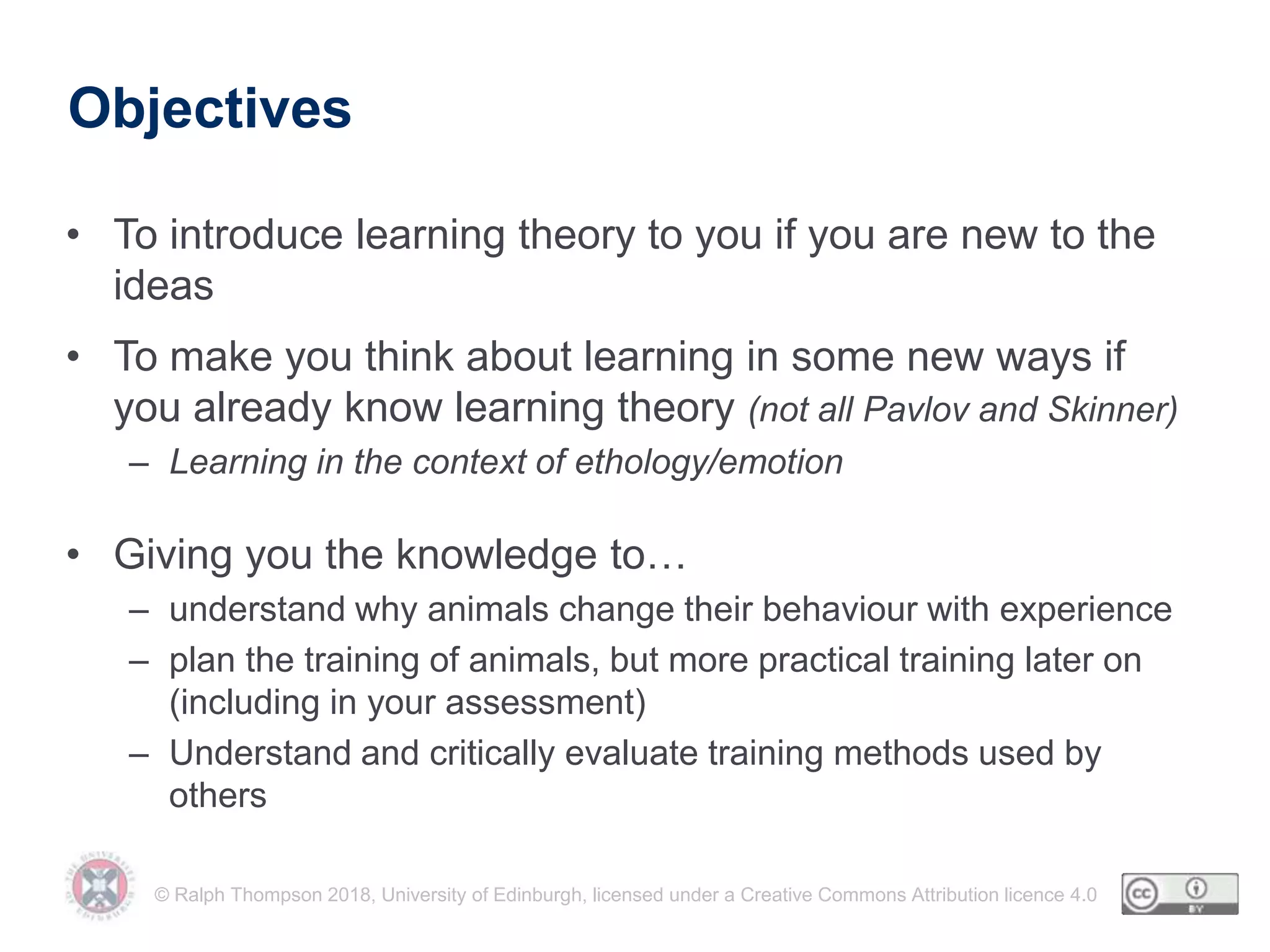© Ralph Thompson 2018, University of Edinburgh, licensed under a Creative Commons Attribution licence 4.0
Objectives
• To introduce learning theory to you if you are new to the
ideas
• To make you think about learning in some new ways if
you already know learning theory (not all Pavlov and Skinner)
– Learning in the context of ethology/emotion
• Giving you the knowledge to…
– understand why animals change their behaviour with experience
– plan the training of animals, but more practical training later on
(including in your assessment)
– Understand and critically evaluate training methods used by
others
 