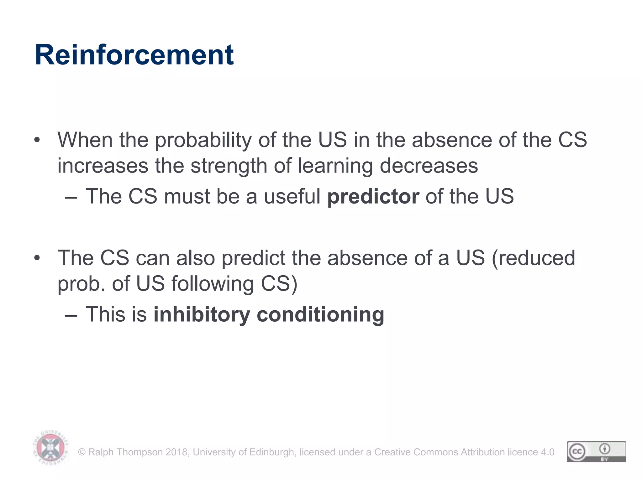 © Ralph Thompson 2018, University of Edinburgh, licensed under a Creative Commons Attribution licence 4.0
Reinforcement
• When the probability of the US in the absence of the CS
increases the strength of learning decreases
– The CS must be a useful predictor of the US
• The CS can also predict the absence of a US (reduced
prob. of US following CS)
– This is inhibitory conditioning
 