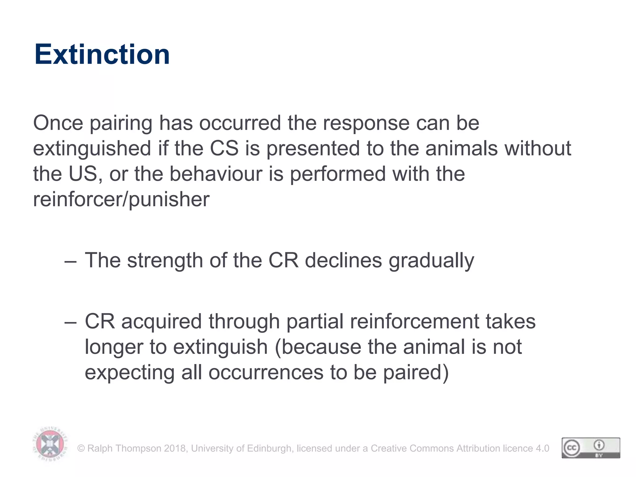 © Ralph Thompson 2018, University of Edinburgh, licensed under a Creative Commons Attribution licence 4.0
Extinction
Once pairing has occurred the response can be
extinguished if the CS is presented to the animals without
the US, or the behaviour is performed with the
reinforcer/punisher
– The strength of the CR declines gradually
– CR acquired through partial reinforcement takes
longer to extinguish (because the animal is not
expecting all occurrences to be paired)
 