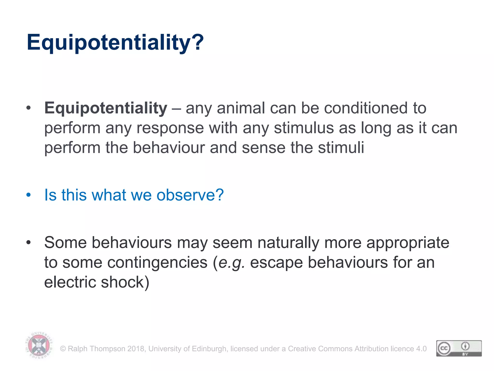 © Ralph Thompson 2018, University of Edinburgh, licensed under a Creative Commons Attribution licence 4.0
Equipotentiality?
• Equipotentiality – any animal can be conditioned to
perform any response with any stimulus as long as it can
perform the behaviour and sense the stimuli
• Is this what we observe?
• Some behaviours may seem naturally more appropriate
to some contingencies (e.g. escape behaviours for an
electric shock)
 