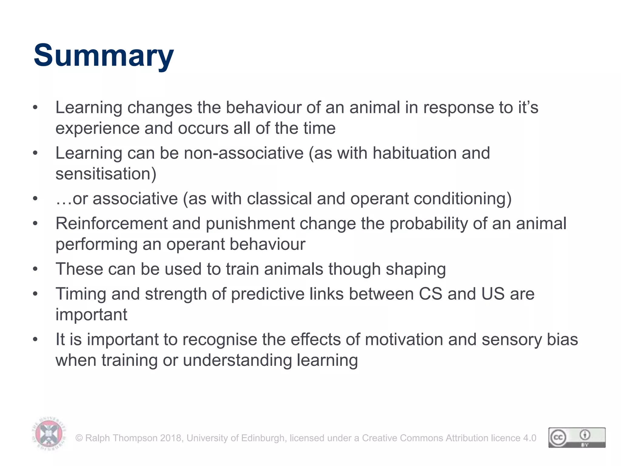 © Ralph Thompson 2018, University of Edinburgh, licensed under a Creative Commons Attribution licence 4.0
Summary
• Learning changes the behaviour of an animal in response to it’s
experience and occurs all of the time
• Learning can be non-associative (as with habituation and
sensitisation)
• …or associative (as with classical and operant conditioning)
• Reinforcement and punishment change the probability of an animal
performing an operant behaviour
• These can be used to train animals though shaping
• Timing and strength of predictive links between CS and US are
important
• It is important to recognise the effects of motivation and sensory bias
when training or understanding learning
 