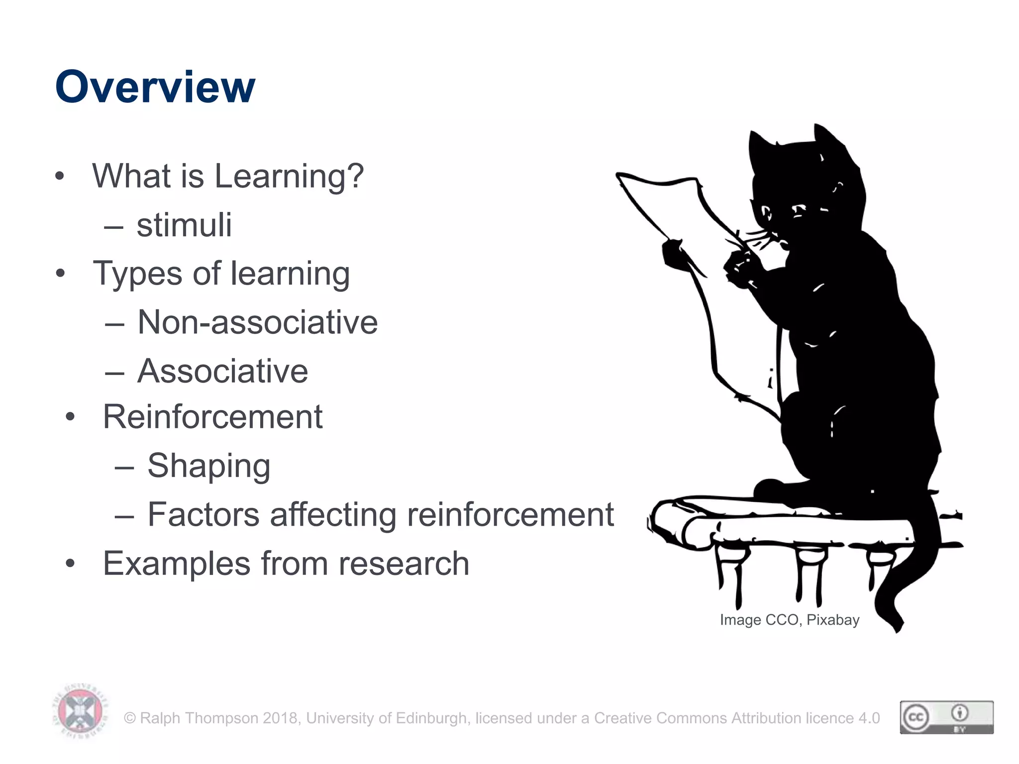 © Ralph Thompson 2018, University of Edinburgh, licensed under a Creative Commons Attribution licence 4.0
Overview
• What is Learning?
– stimuli
• Types of learning
– Non-associative
– Associative
• Reinforcement
– Shaping
– Factors affecting reinforcement
• Examples from research
Image CCO, Pixabay
 