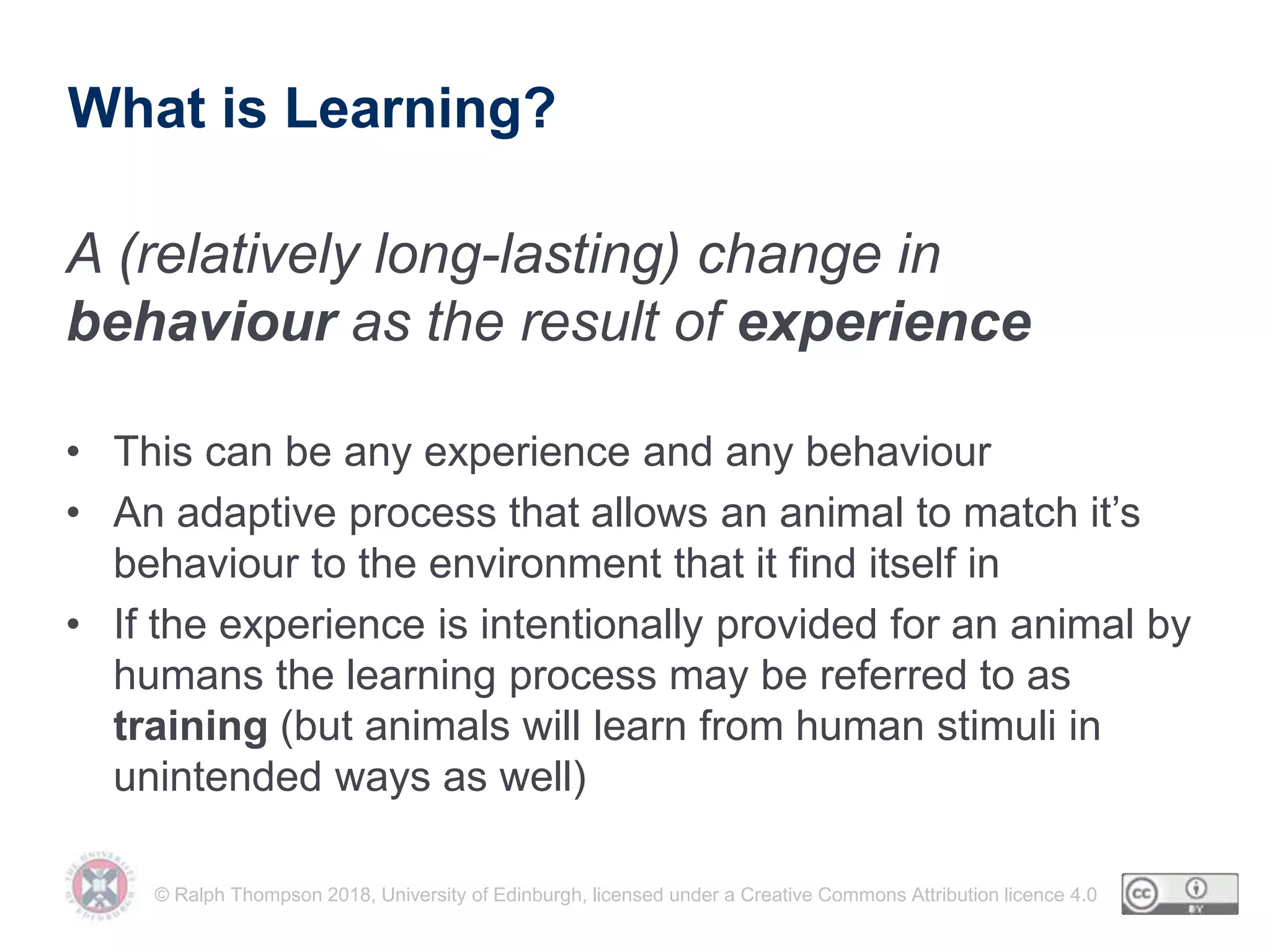 © Ralph Thompson 2018, University of Edinburgh, licensed under a Creative Commons Attribution licence 4.0
What is Learning?
A (relatively long-lasting) change in
behaviour as the result of experience
• This can be any experience and any behaviour
• An adaptive process that allows an animal to match it’s
behaviour to the environment that it find itself in
• If the experience is intentionally provided for an animal by
humans the learning process may be referred to as
training (but animals will learn from human stimuli in
unintended ways as well)
 