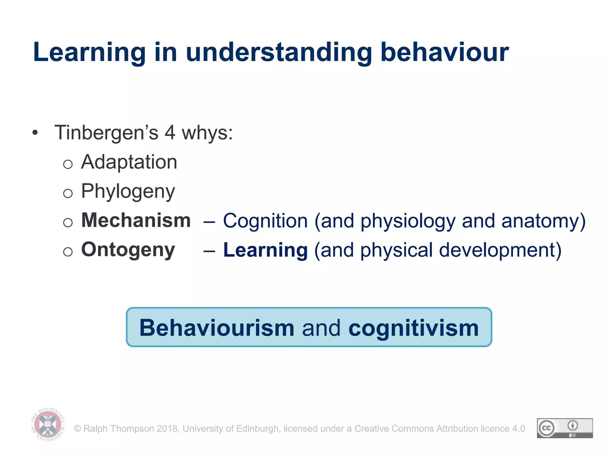 © Ralph Thompson 2018, University of Edinburgh, licensed under a Creative Commons Attribution licence 4.0
Learning in understanding behaviour
• Tinbergen’s 4 whys:
o Adaptation
o Phylogeny
o Mechanism
o Ontogeny
– Cognition (and physiology and anatomy)
– Learning (and physical development)
Behaviourism and cognitivism
 