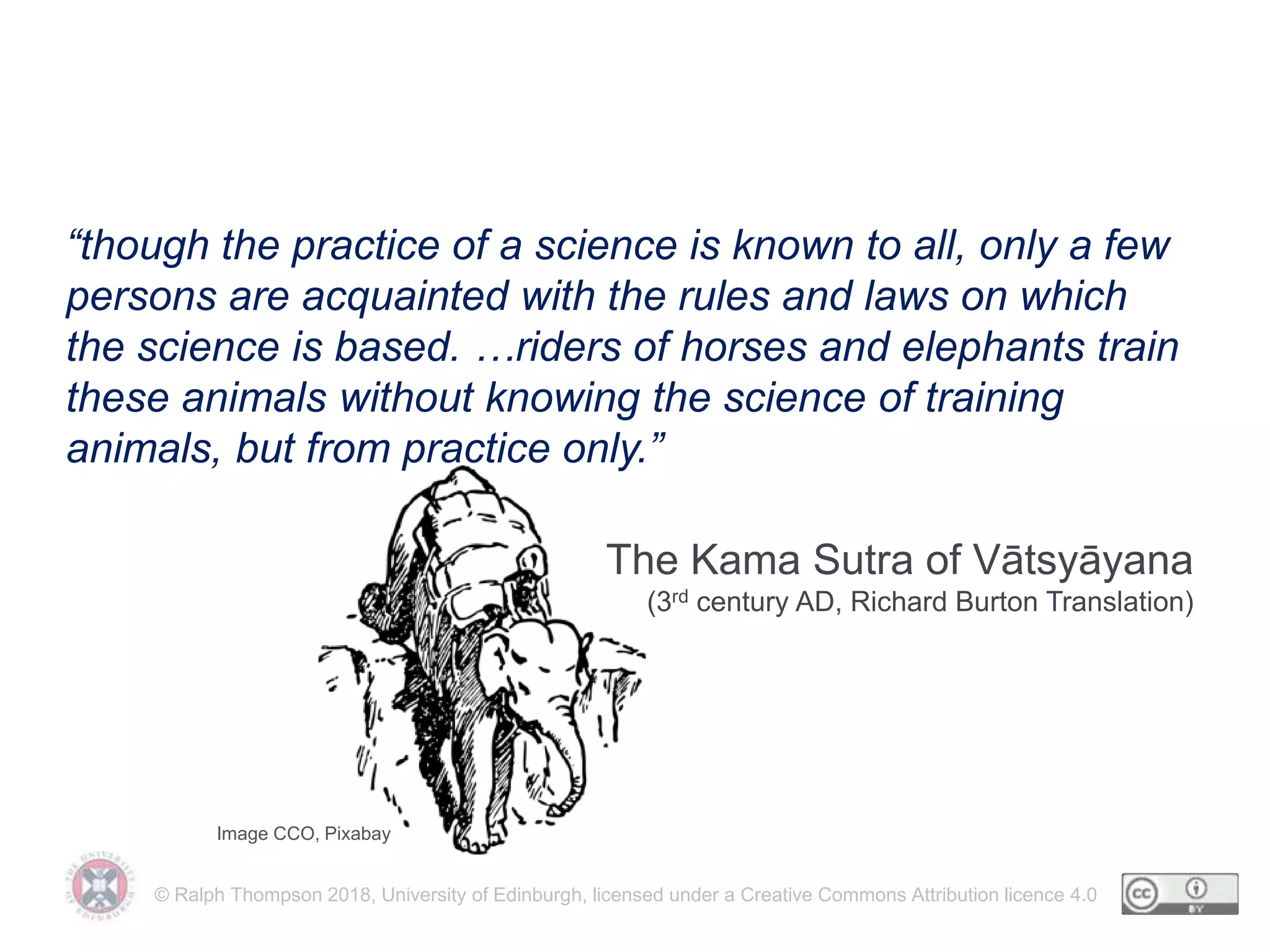 © Ralph Thompson 2018, University of Edinburgh, licensed under a Creative Commons Attribution licence 4.0
Doing isn’t always understanding
“though the practice of a science is known to all, only a few
persons are acquainted with the rules and laws on which
the science is based. …riders of horses and elephants train
these animals without knowing the science of training
animals, but from practice only.”
The Kama Sutra of Vātsyāyana
(3rd century AD, Richard Burton Translation)
Image CCO, Pixabay
 