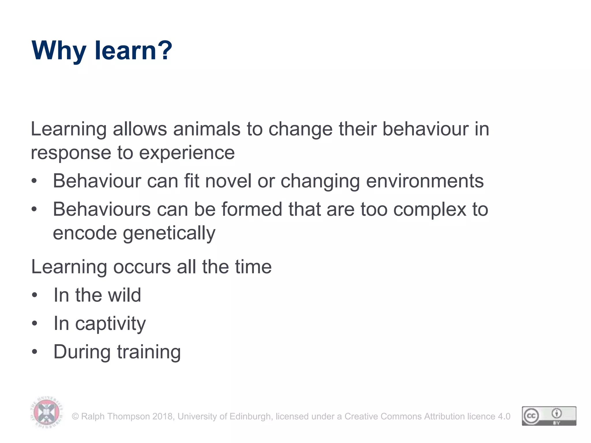 © Ralph Thompson 2018, University of Edinburgh, licensed under a Creative Commons Attribution licence 4.0
Why learn?
Learning allows animals to change their behaviour in
response to experience
• Behaviour can fit novel or changing environments
• Behaviours can be formed that are too complex to
encode genetically
Learning occurs all the time
• In the wild
• In captivity
• During training
 