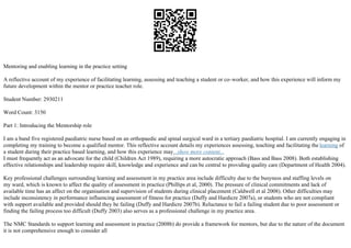 Mentoring and enabling learning in the practice setting
A reflective account of my experience of facilitating learning, assessing and teaching a student or co–worker, and how this experience will inform my
future development within the mentor or practice teacher role.
Student Number: 2930211
Word Count: 3150
Part 1: Introducing the Mentorship role
I am a band five registered paediatric nurse based on an orthopaedic and spinal surgical ward in a tertiary paediatric hospital. I am currently engaging in
completing my training to become a qualified mentor. This reflective account details my experiences assessing, teaching and facilitating the learning of
a student during their practice based learning, and how this experience may...show more content...
I must frequently act as an advocate for the child (Children Act 1989), requiring a more autocratic approach (Bass and Bass 2008). Both establishing
effective relationships and leadership require skill, knowledge and experience and can be central to providing quality care (Department of Health 2004).
Key professional challenges surrounding learning and assessment in my practice area include difficulty due to the busyness and staffing levels on
my ward, which is known to affect the quality of assessment in practice (Phillips et al, 2000). The pressure of clinical commitments and lack of
available time has an affect on the organisation and supervision of students during clinical placement (Caldwell et al 2008). Other difficulties may
include inconsistency in performance influencing assessment of fitness for practice (Duffy and Hardicre 2007a), or students who are not compliant
with support available and provided should they be failing (Duffy and Hardicre 2007b). Reluctance to fail a failing student due to poor assessment or
finding the failing process too difficult (Duffy 2003) also serves as a professional challenge in my practice area.
The NMC Standards to support learning and assessment in practice (2008b) do provide a framework for mentors, but due to the nature of the document
it is not comprehensive enough to consider all
 
