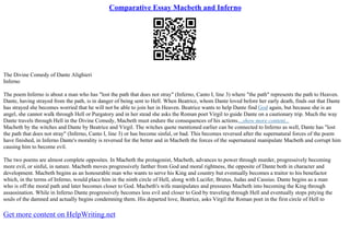 Comparative Essay Macbeth and Inferno
The Divine Comedy of Dante Alighieri
Inferno
The poem Inferno is about a man who has "lost the path that does not stray" (Inferno, Canto I, line 3) where "the path" represents the path to Heaven.
Dante, having strayed from the path, is in danger of being sent to Hell. When Beatrice, whom Dante loved before her early death, finds out that Dante
has strayed she becomes worried that he will not be able to join her in Heaven. Beatrice wants to help Dante find God again, but because she is an
angel, she cannot walk through Hell or Purgatory and in her stead she asks the Roman poet Virgil to guide Dante on a cautionary trip. Much the way
Dante travels through Hell in the Divine Comedy, Macbeth must endure the consequences of his actions....show more content...
Macbeth by the witches and Dante by Beatrice and Virgil. The witches quote mentioned earlier can be connected to Inferno as well, Dante has "lost
the path that does not stray" (Inferno, Canto I, line 3) or has become sinful, or bad. This becomes reversed after the supernatural forces of the poem
have finished, in Inferno Dante's morality is reversed for the better and in Macbeth the forces of the supernatural manipulate Macbeth and corrupt him
causing him to become evil.
The two poems are almost complete opposites. In Macbeth the protagonist, Macbeth, advances to power through murder, progressively becoming
more evil, or sinful, in nature. Macbeth moves progressively farther from God and moral rightness, the opposite of Dante both in character and
development. Macbeth begins as an honourable man who wants to serve his King and country but eventually becomes a traitor to his benefactor
which, in the terms of Inferno, would place him in the ninth circle of Hell, along with Lucifer, Brutus, Judas and Cassius. Dante begins as a man
who is off the moral path and later becomes closer to God. Macbeth's wife manipulates and pressures Macbeth into becoming the King through
assassination. While in Inferno Dante progressively becomes less evil and closer to God by traveling through Hell and eventually stops pitying the
souls of the damned and actually begins condemning them. His departed love, Beatrice, asks Virgil the Roman poet in the first circle of Hell to
Get more content on HelpWriting.net
 