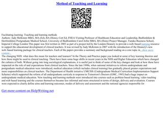 Method of Teaching and Learning
Facilitating learning: Teaching and learning methods
Authors: Judy McKimm MBA, MA (Ed), BA (Hons), Cert Ed, FHEA Visiting Professor of Healthcare Education and Leadership, Bedfordshire &
Hertfordshire Postgraduate Medical School, University of Bedfordshire Carol Jollie MBA, BA (Hons) Project Manager, Tanaka Business School,
Imperial College London This paper was first written in 2003 as part of a project led by the London Deanery to provide a web–based learning resource
to support the educational development of clinical teachers. It was revised by Judy McKimm in 2007 with the introduction of the Deanery's new
web–based learning package for clinical teachers. Each of the papers provides a summary and background reading on a core topic in...show more
content...
The changing NHS: what does this mean for teachers and learners? In the Theory and Practice paper you looked at some of key learning theories and
how these might be used in clinical teaching. There have been some huge shifts in recent years in the NHS and Higher Education which have changed
the cultures of both. Without going into long sociological explanations, it is useful just to think of some of the key changes and look at how these have
impacted on the role of and expectations from clinical teachers. Since the late 1990s, when national initiatives to reform undergraduate and
postgraduate medical education were introduced, medical education (which includes clinical training) has gradually placed greater expectations and
more responsibilities on clinical teachers. The Department of Health initiative UMCISS (Undergraduate Medical Curriculum Implementation Support
Scheme) which supported the reform of all undergraduate curricula in response to Tomorrow's Doctors (GMC, 1993) had a huge impact on
undergraduate medical education. New teaching and learning methods were introduced into courses such as problem based learning, video teaching
and web based learning and the courses themselves became less informal and more structured in terms of design, delivery and evaluation. Courses
were expected to clearly define aims and learning outcomes, modes of delivery and assessment and the national agencies responsible for
Get more content on HelpWriting.net
 