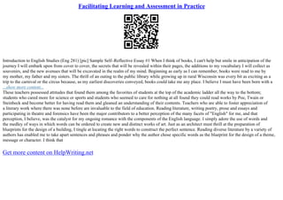 Facilitating Learning and Assessment in Practice
Introduction to English Studies (Eng 281) [pic] Sample Self–Reflective Essay #1 When I think of books, I can't help but smile in anticipation of the
journey I will embark upon from cover to cover, the secrets that will be revealed within their pages, the additions to my vocabulary I will collect as
souvenirs, and the new avenues that will be excavated in the realm of my mind. Beginning as early as I can remember, books were read to me by
my mother, my father and my sisters. The thrill of an outing to the public library while growing up in rural Wisconsin was every bit as exciting as a
trip to the carnival or the circus because, as my earliest discoveries conveyed, books could take me any place. I believe I must have been born with a
...show more content...
These teachers possessed attitudes that found them among the favorites of students at the top of the academic ladder all the way to the bottom;
students who cared more for science or sports and students who seemed to care for nothing at all found they could read works by Poe, Twain or
Steinbeck and become better for having read them and gleaned an understanding of their contents. Teachers who are able to foster appreciation of
a literary work where there was none before are invaluable to the field of education. Reading literature, writing poetry, prose and essays and
participating in theatre and forensics have been the major contributors to a better perception of the many facets of "English" for me, and that
perception, I believe, was the catalyst for my ongoing romance with the components of the English language. I simply adore the use of words and
the medley of ways in which words can be ordered to create new and distinct works of art. Just as an architect must thrill at the preparation of
blueprints for the design of a building, I tingle at locating the right words to construct the perfect sentence. Reading diverse literature by a variety of
authors has enabled me to take apart sentences and phrases and ponder why the author chose specific words as the blueprint for the design of a theme,
message or character. I think that
Get more content on HelpWriting.net
 