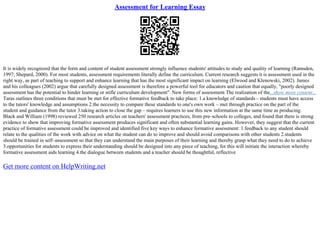 Assessment for Learning Essay
It is widely recognized that the form and content of student assessment strongly influence students' attitudes to study and quality of learning (Ramsden,
1997; Shepard, 2000). For most students, assessment requirements literally define the curriculum. Current research suggests it is assessment used in the
right way, as part of teaching to support and enhance learning that has the most significant impact on learning (Elwood and Klenowski, 2002). James
and his colleagues (2002) argue that carefully designed assessment is therefore a powerful tool for educators and caution that equally, "poorly designed
assessment has the potential to hinder learning or stifle curriculum development". New forms of assessment The realization of the...show more content...
Taras outlines three conditions that must be met for effective formative feedback to take place: 1.a knowledge of standards– students must have access
to the tutors' knowledge and assumptions 2.the necessity to compare these standards to one's own work – met through practice on the part of the
student and guidance from the tutor 3.taking action to close the gap – requires learners to use this new information at the same time as producing.
Black and William (1998) reviewed 250 research articles on teachers' assessment practices, from pre–schools to colleges, and found that there is strong
evidence to show that improving formative assessment produces significant and often substantial learning gains. However, they suggest that the current
practice of formative assessment could be improved and identified five key ways to enhance formative assessment: 1.feedback to any student should
relate to the qualities of the work with advice on what the student can do to improve and should avoid comparisons with other students 2.students
should be trained in self–assessment so that they can understand the main purposes of their learning and thereby grasp what they need to do to achieve
3.opportunities for students to express their understanding should be designed into any piece of teaching, for this will initiate the interaction whereby
formative assessment aids learning 4.the dialogue between students and a teacher should be thoughtful, reflective
Get more content on HelpWriting.net
 