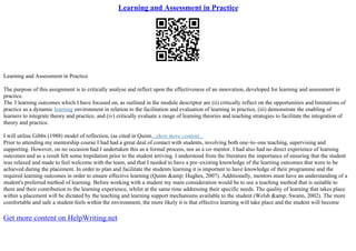 Learning and Assessment in Practice
Learning and Assessment in Practice
The purpose of this assignment is to critically analyse and reflect upon the effectiveness of an innovation, developed for learning and assessment in
practice.
The 3 learning outcomes which I have focused on, as outlined in the module descriptor are (ii) critically reflect on the opportunities and limitations of
practice as a dynamic learning environment in relation to the facilitation and evaluation of learning in practice, (iii) demonstrate the enabling of
learners to integrate theory and practice, and (iv) critically evaluate a range of learning theories and teaching strategies to facilitate the integration of
theory and practice.
I will utilise Gibbs (1988) model of reflection, (as cited in Quinn...show more content...
Prior to attending my mentorship course I had had a great deal of contact with students, involving both one–to–one teaching, supervising and
supporting. However, on no occasion had I undertaken this as a formal process, nor as a co–mentor. I had also had no direct experience of learning
outcomes and as a result felt some trepidation prior to the student arriving. I understood from the literature the importance of ensuring that the student
was relaxed and made to feel welcome with the team, and that I needed to have a pre–existing knowledge of the learning outcomes that were to be
achieved during the placement. In order to plan and facilitate the students learning it is important to have knowledge of their programme and the
required learning outcomes in order to ensure effective learning (Quinn &amp; Hughes, 2007). Additionally, mentors must have an understanding of a
student's preferred method of learning. Before working with a student my main consideration would be to use a teaching method that is suitable to
them and their contribution to the learning experience, whilst at the same time addressing their specific needs. The quality of learning that takes place
within a placement will be dictated by the teaching and learning support mechanisms available to the student (Welsh &amp; Swann, 2002). The more
comfortable and safe a student feels within the environment, the more likely it is that effective learning will take place and the student will become
Get more content on HelpWriting.net
 