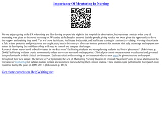 Importance Of Mentoring In Nursing
No one enjoys going to the ER when they are ill or having to spend the night in the hospital for observation, but we never consider what type of
mentoring was given to the nurse assisting us. We arrive at the hospital assured that the people giving service has been given the opportunity to have
the support and training they need. Yet we know healthcare, healthcare leadership, and healthcare training is constantly evolving. Nursing education is
a field where protocols and procedures are taught pretty much the same yet there are no true protocols for mentors that help encourage and support new
nurses in developing the confidence they will need to control and conquer challenges.
Research shows nurses need to be developed in two key areas "facilitating students and strengthening students in clinical placement". (Jokelainen, p.
2860) Facilitating students create a community where nurses are nurtured and supported. Clinical placement ensures nurses are educated and groomed
into professionals in their clinical environment. Each area deals with creating an environment where a new nurse is given structure and support
throughout their new career. The review of "A Systematic Review of Mentoring Nursing Students in Clinical Placement" aims to focus attention on the
relevance of mentorship for veteran nurses to train and assist new nurses during their clinical studies. These studies were performed in European Union
countries during the years of 2009–2011. (Jokelainen, p. 2855)
Get more content on HelpWriting.net
 