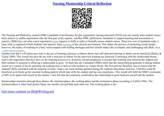 Nursing Mentorship Critical Reflection
The Nursing and Midwifery council (NMC) standards of proficiency for pre–registration nursing education (2010) sets out exactly what student nurses
must achieve to enable registration onto the first part of the register. Another NMC publication; Standards to support learning and assessment in
practice (2006) lays out what a post registration nurse requires to fulfil in order to formally assess student nurses. These two sets of standards make it
clear what is expected of both students and mentors when learning in the clinical environment. This makes the process of mentoring sound simple,
however, the reality of working on a busy ward coupled with staffing shortages and low morale makes this a complex and challenging task (Ref). As a
...show more content...
Another tool that I will utilise next time is the use of learning contracts, evidence shows that self–directed learning in adults can be beneficial (Bailey &
Tuohy 2009). This would also provide me with a structure to follow for the interview keeping me focussed. Continuing with the relationship theme,
such is the importance that they have on the learning process it is, therefore, not presumptuous to assume that working time between the student and
their mentors is essential in allowing a relationship to grow. To back this up, Castledine (2006) infers that the mentorship programme is failing student
nurses on a variety of levels, pointing out working time or lack of with mentors as a major factor. My first priority therefore, was to ensure that the
students' shifts coincided with the majority of mine. I had a one week holiday planned during the students' placement, however, I felt this could be
beneficial as to break up the constant working pattern which may stifle the student and my own experience. This would still fulfil the NMC's minimum
of 40% to be spent with myself as the mentor. I also felt that the continuity would allow the relationship to grow between myself and the student.
Relationships transition through three phases, the initiation phase, the working phase and the termination phase according to Cahill (1996). The
initiation phase is when both parties figure one another out and help each other out. The working phase is the
Get more content on HelpWriting.net
 