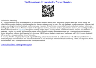 The Determinants Of Learning For Nurses Educators
Determinants of Learning
In a variety of settings, nurses are responsible for the education of patients, families, staff, and students. Lengths of stay and staffing pattern, and
cultural differences are challenges that influence learning that nurse educators must be aware. The role of educator includes assessment of learner, their
progress, providing information, feedback, reinforcement, and evaluation. Before learning can occur the learner's needs, their readiness to learn, and
learning style must be assessed. Readiness to learn involves physical readiness, emotional readiness, experimental readiness, and knowledge readiness.
Based on the assessment the education "principles of learning" are put in place focusing on what is important to learner and what educator knows is
important. Learning style models and instruments such as, Brain Preference Indicator, Embedded Figures Test, Environmental Preference survey,
Myers–Briggs Type Indicator, Kolb Learning Style Inventory, 4MAT System, Gardner's eight types of intelligence, and VARK Learning Styles will
help to develop a more personalized form of instruction.
In assessing style don not ignore other equally important learning factors. Style instruments do not describe how well or how much information is
learned; for proper assessment more than one instrument should be used. Select style instruments based on reliability, validity, and population. Nurse
educators should select teaching intervention and learning activities that
Get more content on HelpWriting.net
 