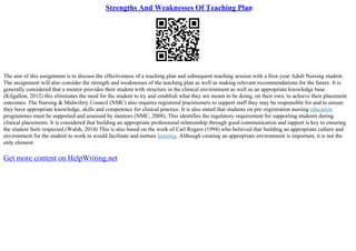 Strengths And Weaknesses Of Teaching Plan
The aim of this assignment is to discuss the effectiveness of a teaching plan and subsequent teaching session with a first–year Adult Nursing student.
The assignment will also consider the strength and weaknesses of the teaching plan as well as making relevant recommendations for the future. It is
generally considered that a mentor provides their student with structure in the clinical environment as well as an appropriate knowledge base
(Kilgallon, 2012) this eliminates the need for the student to try and establish what they are meant to be doing, on their own, to achieve their placement
outcomes. The Nursing & Midwifery Council (NMC) also requires registered practitioners to support staff they may be responsible for and to ensure
they have appropriate knowledge, skills and competence for clinical practice. It is also stated that students on pre–registration nursing education
programmes must be supported and assessed by mentors (NMC, 2008). This identifies the regulatory requirement for supporting students during
clinical placements. It is considered that building an appropriate professional relationship through good communication and rapport is key to ensuring
the student feels respected (Walsh, 2014) This is also based on the work of Carl Rogers (1994) who believed that building an appropriate culture and
environment for the student to work in would facilitate and nurture learning. Although creating an appropriate environment is important, it is not the
only element
Get more content on HelpWriting.net
 