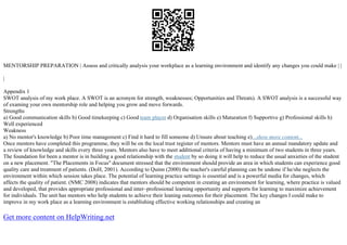 MENTORSHIP PREPARATION | Assess and critically analysis your workplace as a learning environment and identify any changes you could make | |
|
Appendix 1
SWOT analysis of my work place. A SWOT is an acronym for strength, weaknesses; Opportunities and Threats). A SWOT analysis is a successful way
of examing your own mentorship role and helping you grow and move forwards.
Strengths
a) Good communication skills b) Good timekeeping c) Good team player d) Organisation skills e) Maturation f) Supportive g) Professional skills h)
Well experienced
Weakness
a) No mentor's knowledge b) Poor time management c) Find it hard to fill someone d) Unsure about teaching e)...show more content...
Once mentors have completed this programme, they will be on the local trust register of mentors. Mentors must have an annual mandatory update and
a review of knowledge and skills every three years. Mentors also have to meet additional criteria of having a minimum of two students in three years.
The foundation for been a mentor is in building a good relationship with the student by so doing it will help to reduce the usual anxieties of the student
on a new placement. "The Placements in Focus" document stressed that the environment should provide an area in which students can experience good
quality care and treatment of patients. (DoH, 2001). According to Quinn (2000) the teacher's careful planning can be undone if he/she neglects the
environment within which session takes place. The potential of learning practice settings is essential and is a powerful media for changes, which
affects the quality of patient. (NMC 2008) indicates that mentors should be competent in creating an environment for learning, where practice is valued
and developed, that provides appropriate professional and inter–professional learning opportunity and supports for learning to maximize achievement
for individuals. The unit has mentors who help students to achieve their leaning outcomes for their placement. The key changes I could make to
improve in my work place as a learning environment is establishing effective working relationships and creating an
Get more content on HelpWriting.net
 