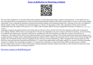 Essay on Reflection on Mentoring a Student
The aim of this assignment is to critically reflect on the experience of mentoring and assessing a student in clinical practice. As the student was on a
four week placement the assessment process will be discussed incorporating the qualities of the mentor and the effect it can have on the mentor/student
relationship. In turn evaluating the learning environment and teaching strategies used including learning styles, reflecting on how they were applied to
help the student. Finally, the evaluation of overall performance as a mentor. For the purpose of this work a pseudonym will be used to maintain
confidentiality hence the student will be known as 'A'. ( NMC Code of Conduct 2007) It has been accepted that assessment of students in...show more
content...
Andragogy recognises that adults demand to learn things that are relevant to them, and relevant to their life experiences rather than assuming they
know nothing (Atherton, 2005). Hence as time progressed 'A' became less dependant on me and was able to self direct his learning , in turn increasing
his confidence and enhancing his community experience by spending time with other disciplines to enable him to achieve the university set
competences. The qualities of the mentor are an important element of the learning environment. This includes professional and personal qualities such
as professionalism, a friendly nature, understanding and patience (Beskine 2009). Added to this the learner must be made to feel welcome through staff
attitudes, this will help the learner to become integrated into the clinical environment (Hutchinson, 2003). Throughout the learning experience I felt
that I had a strong professional relationship and that being 'A' 's mentor being approachable and friendly enabled us to maintain a trusting relationship
conducive to learning. This relationship, according to 'A', reduced stress and anxiety. Locken and Norberg (2005) state that anxiety in students
becomes reduced when mentors are able to build a good working relationship with their student and are able to work with them for almost all of their
placement. One potential barrier in creating an effective
Get more content on HelpWriting.net
 