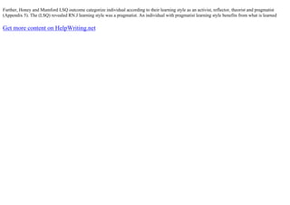 Further, Honey and Mumford LSQ outcome categorize individual according to their learning style as an activist, reflector, theorist and pragmatist
(Appendix 5). The (LSQ) revealed RN.J learning style was a pragmatist. An individual with pragmatist learning style benefits from what is learned
Get more content on HelpWriting.net
 