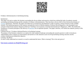 Evidence–informed practice in facilitating learning
Introduction
This paper will seek to explore the literature surrounding the diverse debate and narratives which have defined the body of academic research
surrounding facilitating learning and the centrality of evidence–informed practice. There has been a diverse shift in focus between the domains of
research and practice. Therefore, this paper will endeavour to ascertain key developments in order to nurture a strong awareness of the available
research. The intellectual genesis of this analysis surrounds the work of a British academic, Professor David Hargreaves, who elucidated a new
concept of educational research. Hargreaves believed, ?teaching is not at present a research–based profession? (Hargreaves, 1996). The intellectual
foundations of research principles in the delivery of education are an important dynamic. This paper, therefore, will outline the academic journey of this
progression.
Literature Review ? Evidence–Informed Practice in Facilitating Learning
The purpose of the literature evaluation is to explore the wider academic landscape surrounding the research question in order to develop an
understanding of the evolution of current themes and narratives in the education sector involving facilitating learning outcomes and the
evidence–based process behind this objective.
Learning: The Basics
In order to fully understand our research, we need to understand the basics. What is learning? This is the start point of
Get more content on HelpWriting.net
 