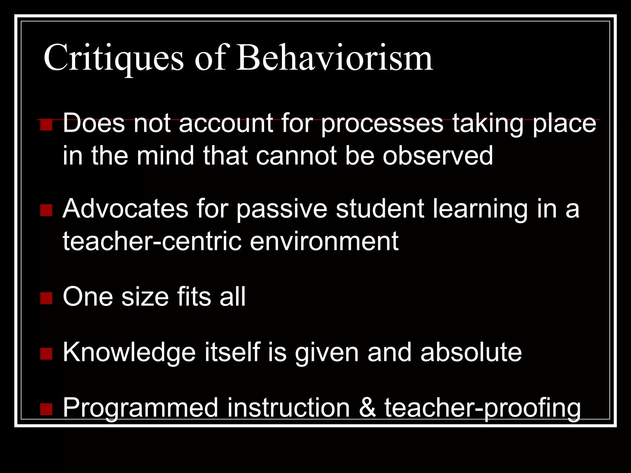 Critiques of Behaviorism
 Does not account for processes taking place
in the mind that cannot be observed
 Advocates for passive student learning in a
teacher-centric environment
 One size fits all
 Knowledge itself is given and absolute
 Programmed instruction & teacher-proofing
 