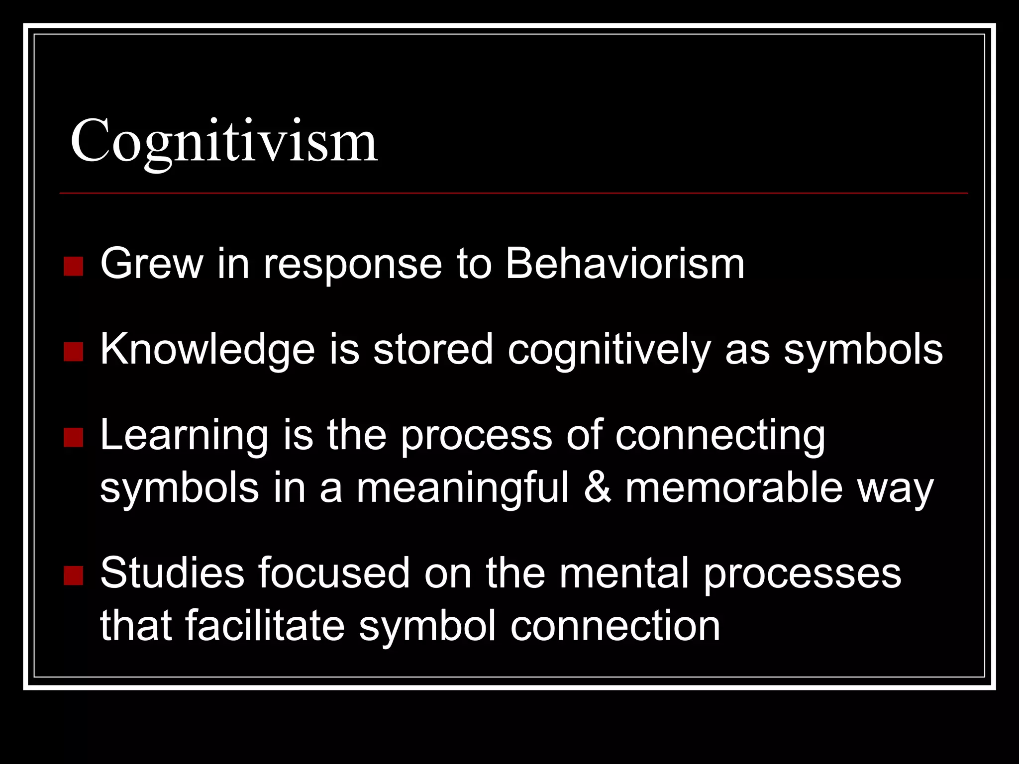 Cognitivism
 Grew in response to Behaviorism
 Knowledge is stored cognitively as symbols
 Learning is the process of connecting
symbols in a meaningful & memorable way
 Studies focused on the mental processes
that facilitate symbol connection
 
