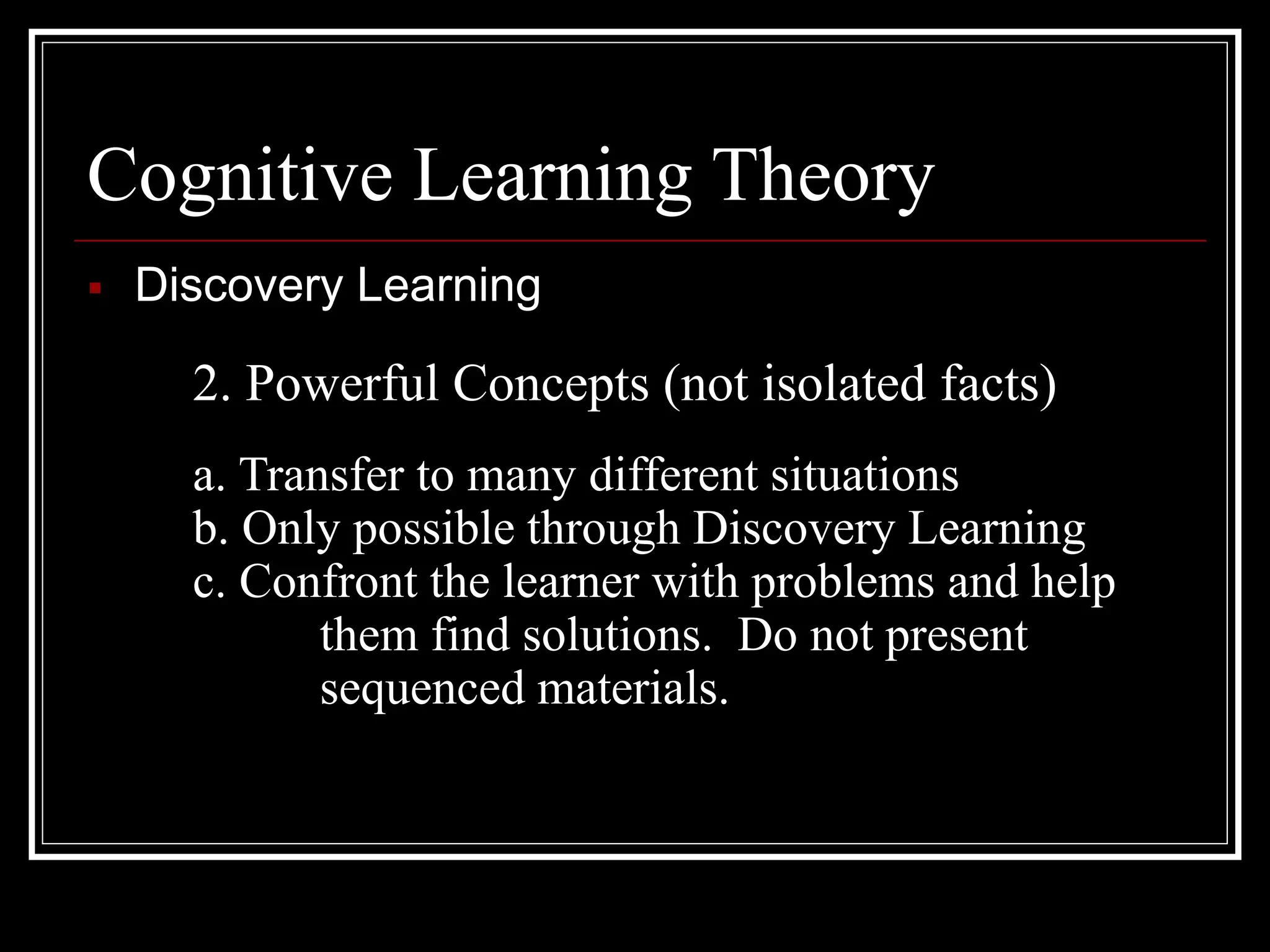 Cognitive Learning Theory
 Discovery Learning
2. Powerful Concepts (not isolated facts)
a. Transfer to many different situations
b. Only possible through Discovery Learning
c. Confront the learner with problems and help
them find solutions. Do not present
sequenced materials.
 