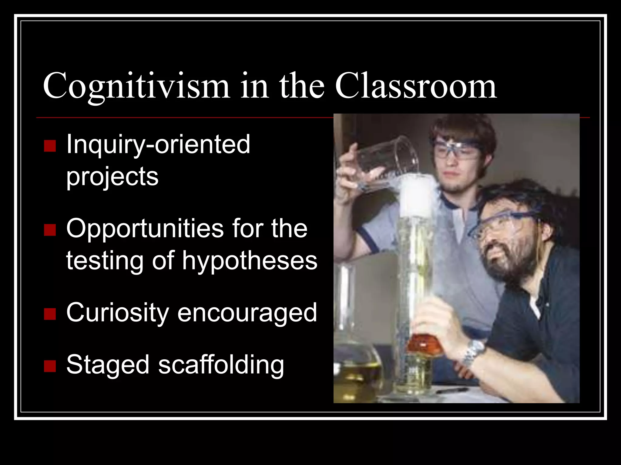 Cognitivism in the Classroom
 Inquiry-oriented
projects
 Opportunities for the
testing of hypotheses
 Curiosity encouraged
 Staged scaffolding
 
