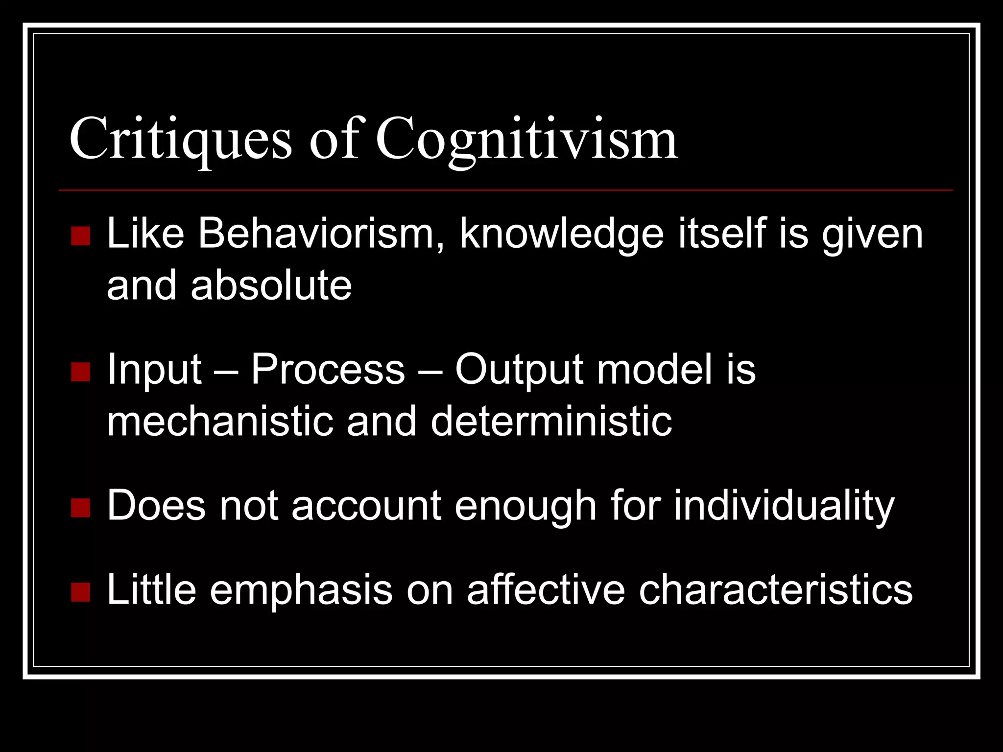 Critiques of Cognitivism
 Like Behaviorism, knowledge itself is given
and absolute
 Input – Process – Output model is
mechanistic and deterministic
 Does not account enough for individuality
 Little emphasis on affective characteristics
 