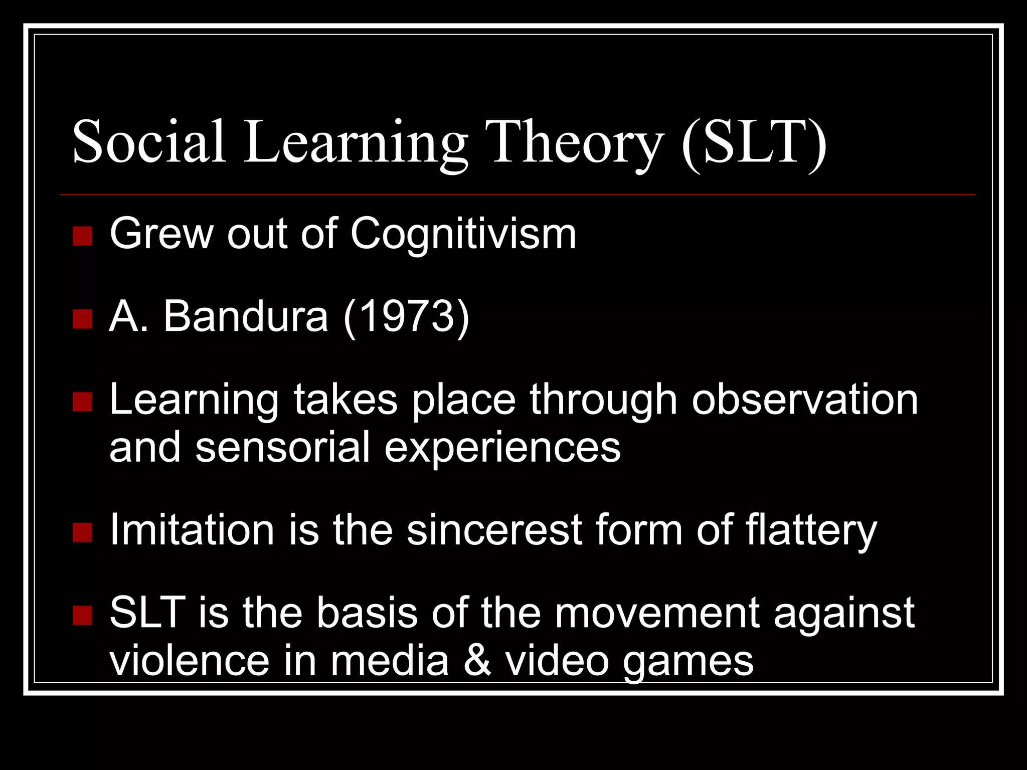 Social Learning Theory (SLT)
 Grew out of Cognitivism
 A. Bandura (1973)
 Learning takes place through observation
and sensorial experiences
 Imitation is the sincerest form of flattery
 SLT is the basis of the movement against
violence in media & video games
 