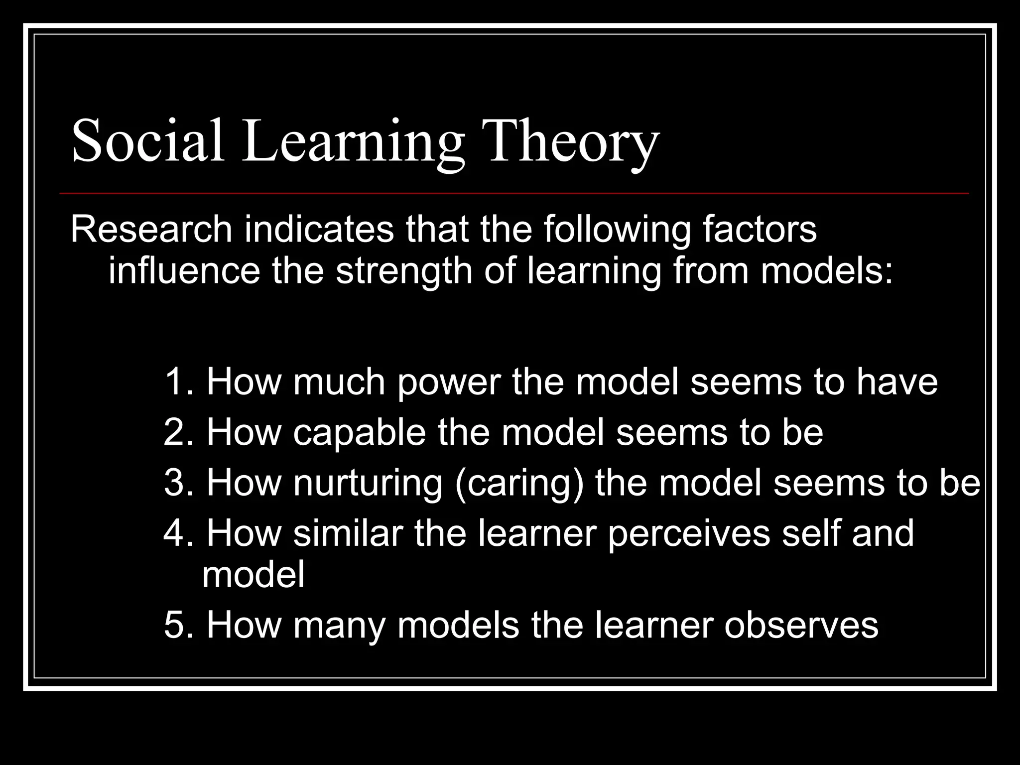 Social Learning Theory
Research indicates that the following factors
influence the strength of learning from models:
1. How much power the model seems to have
2. How capable the model seems to be
3. How nurturing (caring) the model seems to be
4. How similar the learner perceives self and
model
5. How many models the learner observes
 