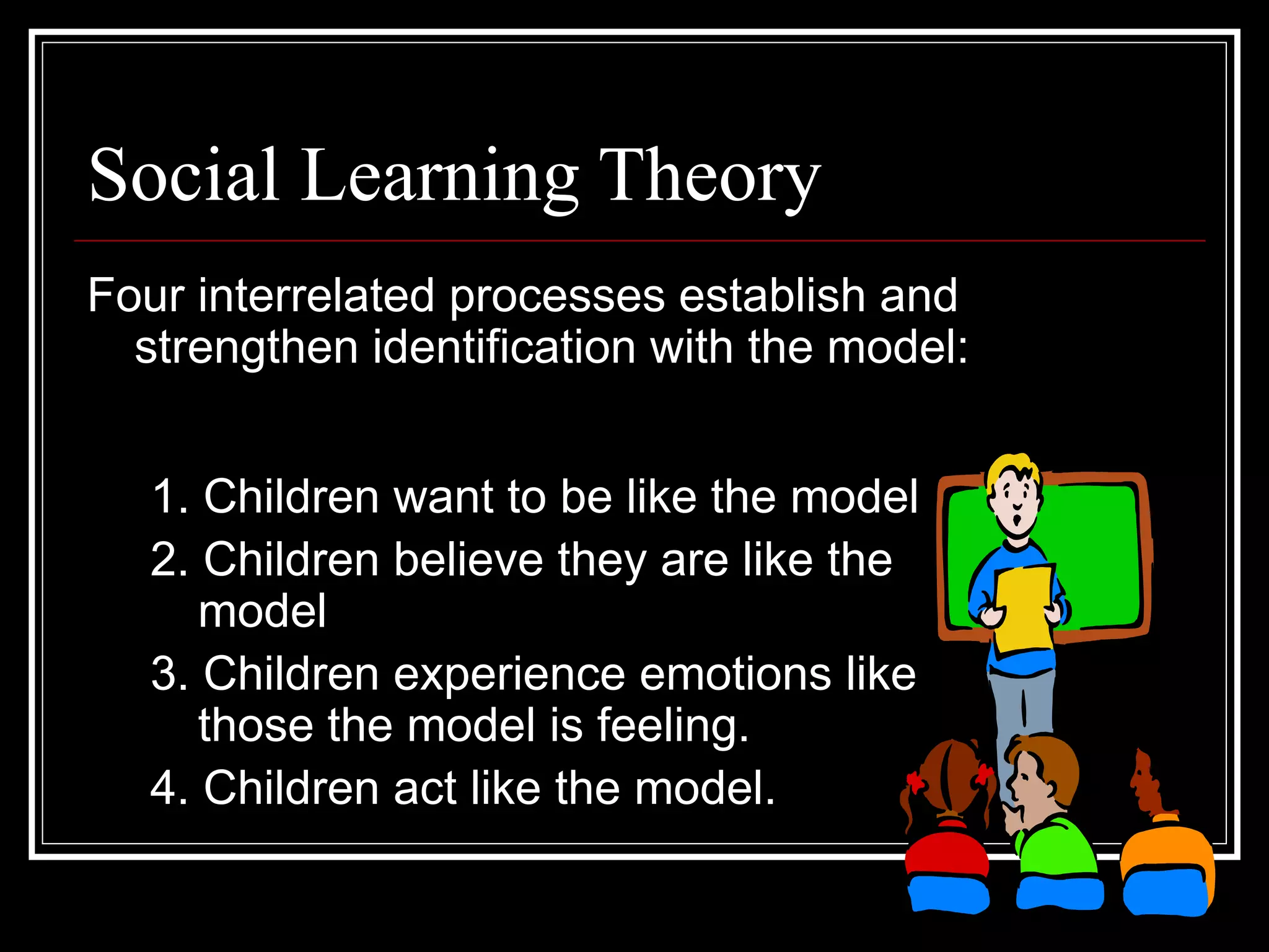 Social Learning Theory
Four interrelated processes establish and
strengthen identification with the model:
1. Children want to be like the model
2. Children believe they are like the
model
3. Children experience emotions like
those the model is feeling.
4. Children act like the model.
 