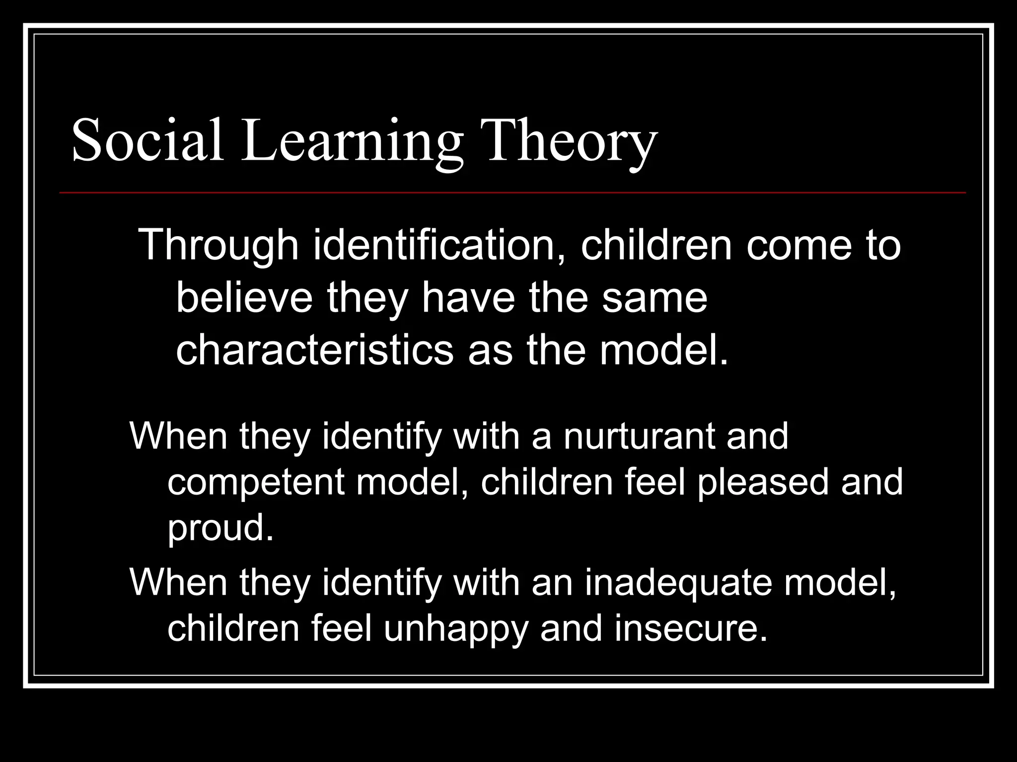 Social Learning Theory
Through identification, children come to
believe they have the same
characteristics as the model.
When they identify with a nurturant and
competent model, children feel pleased and
proud.
When they identify with an inadequate model,
children feel unhappy and insecure.
 