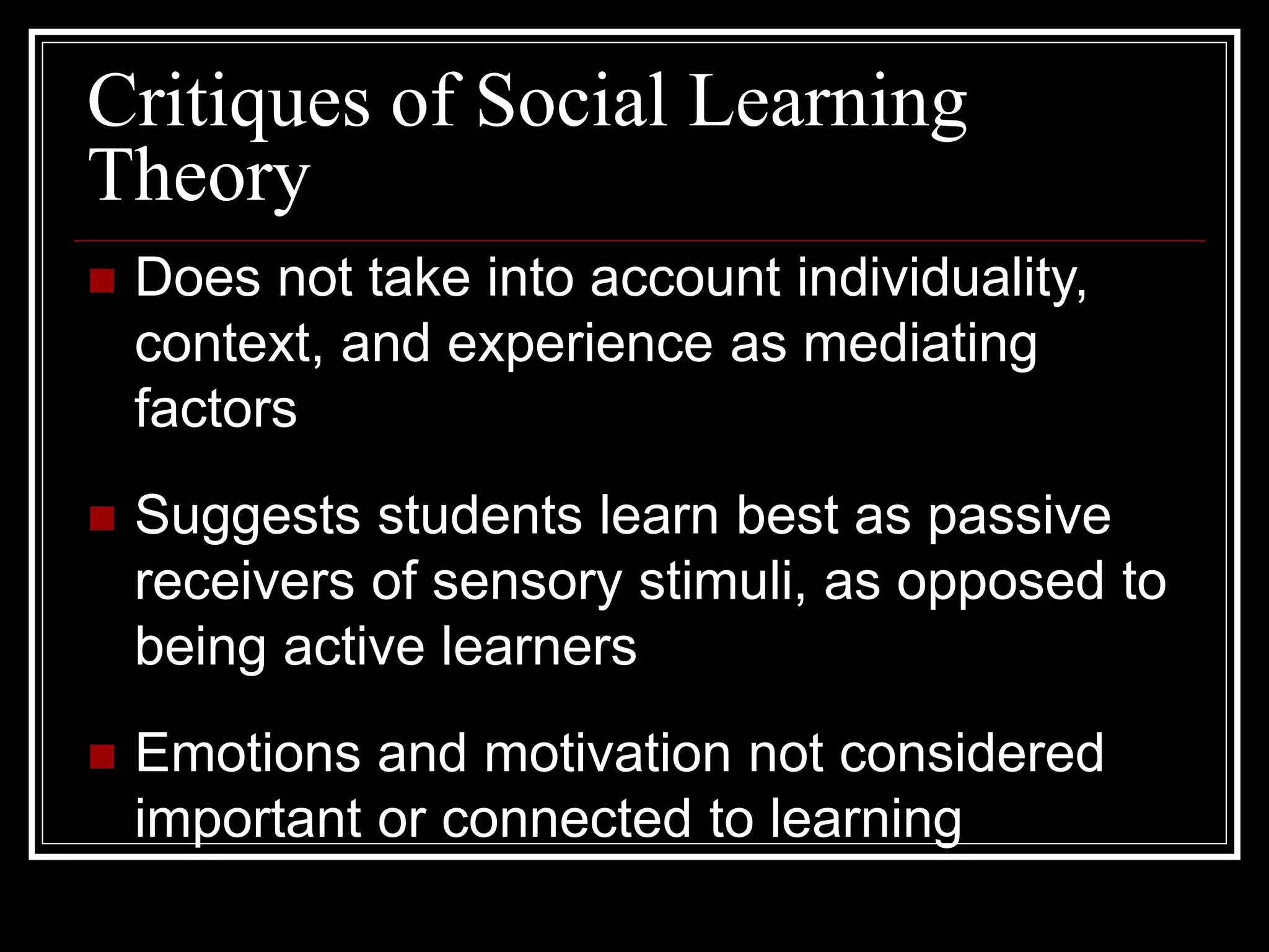 Critiques of Social Learning
Theory
 Does not take into account individuality,
context, and experience as mediating
factors
 Suggests students learn best as passive
receivers of sensory stimuli, as opposed to
being active learners
 Emotions and motivation not considered
important or connected to learning
 