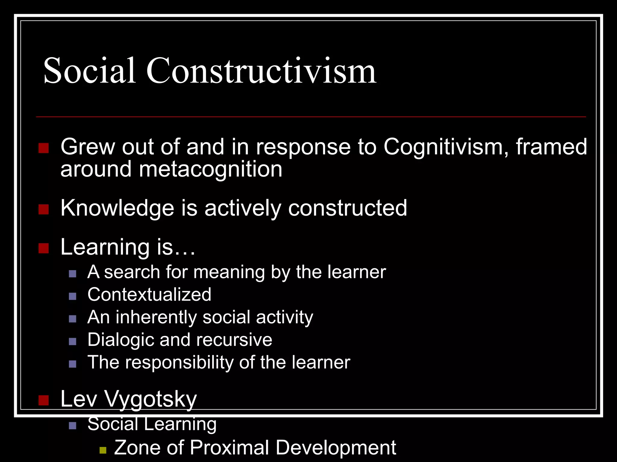 Social Constructivism
 Grew out of and in response to Cognitivism, framed
around metacognition
 Knowledge is actively constructed
 Learning is…
 A search for meaning by the learner
 Contextualized
 An inherently social activity
 Dialogic and recursive
 The responsibility of the learner
 Lev Vygotsky
 Social Learning
 Zone of Proximal Development
 