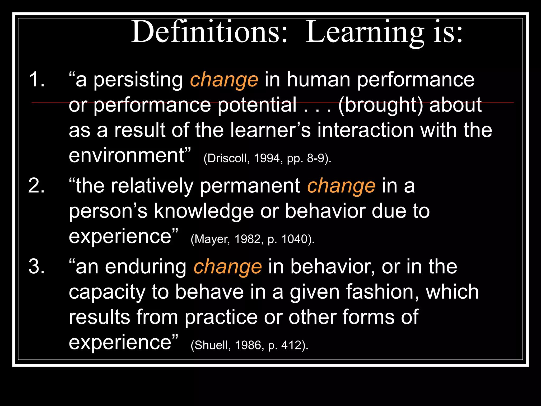 Definitions: Learning is:
1. “a persisting change in human performance
or performance potential . . . (brought) about
as a result of the learner’s interaction with the
environment” (Driscoll, 1994, pp. 8-9).
2. “the relatively permanent change in a
person’s knowledge or behavior due to
experience” (Mayer, 1982, p. 1040).
3. “an enduring change in behavior, or in the
capacity to behave in a given fashion, which
results from practice or other forms of
experience” (Shuell, 1986, p. 412).
 