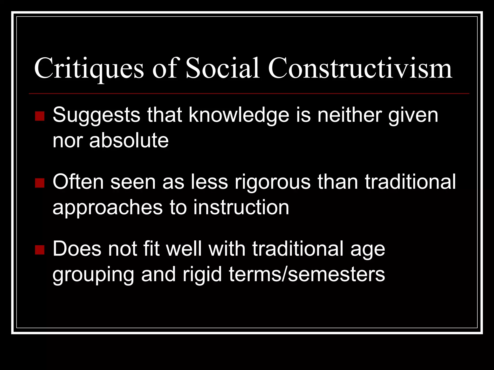Critiques of Social Constructivism
 Suggests that knowledge is neither given
nor absolute
 Often seen as less rigorous than traditional
approaches to instruction
 Does not fit well with traditional age
grouping and rigid terms/semesters
 