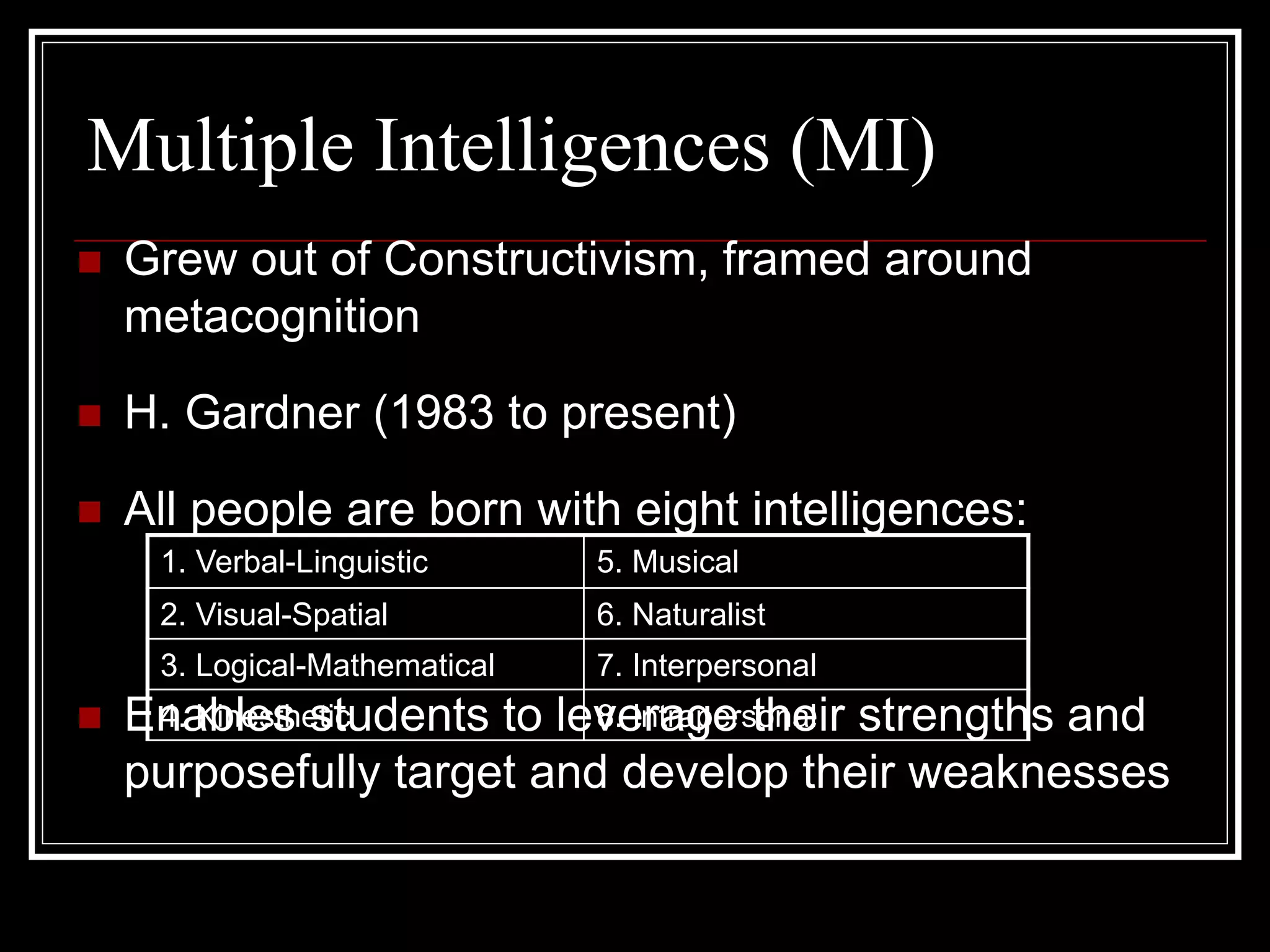 Multiple Intelligences (MI)
 Grew out of Constructivism, framed around
metacognition
 H. Gardner (1983 to present)
 All people are born with eight intelligences:
 Enables students to leverage their strengths and
purposefully target and develop their weaknesses
1. Verbal-Linguistic 5. Musical
2. Visual-Spatial 6. Naturalist
3. Logical-Mathematical 7. Interpersonal
4. Kinesthetic 8. Intrapersonal
 