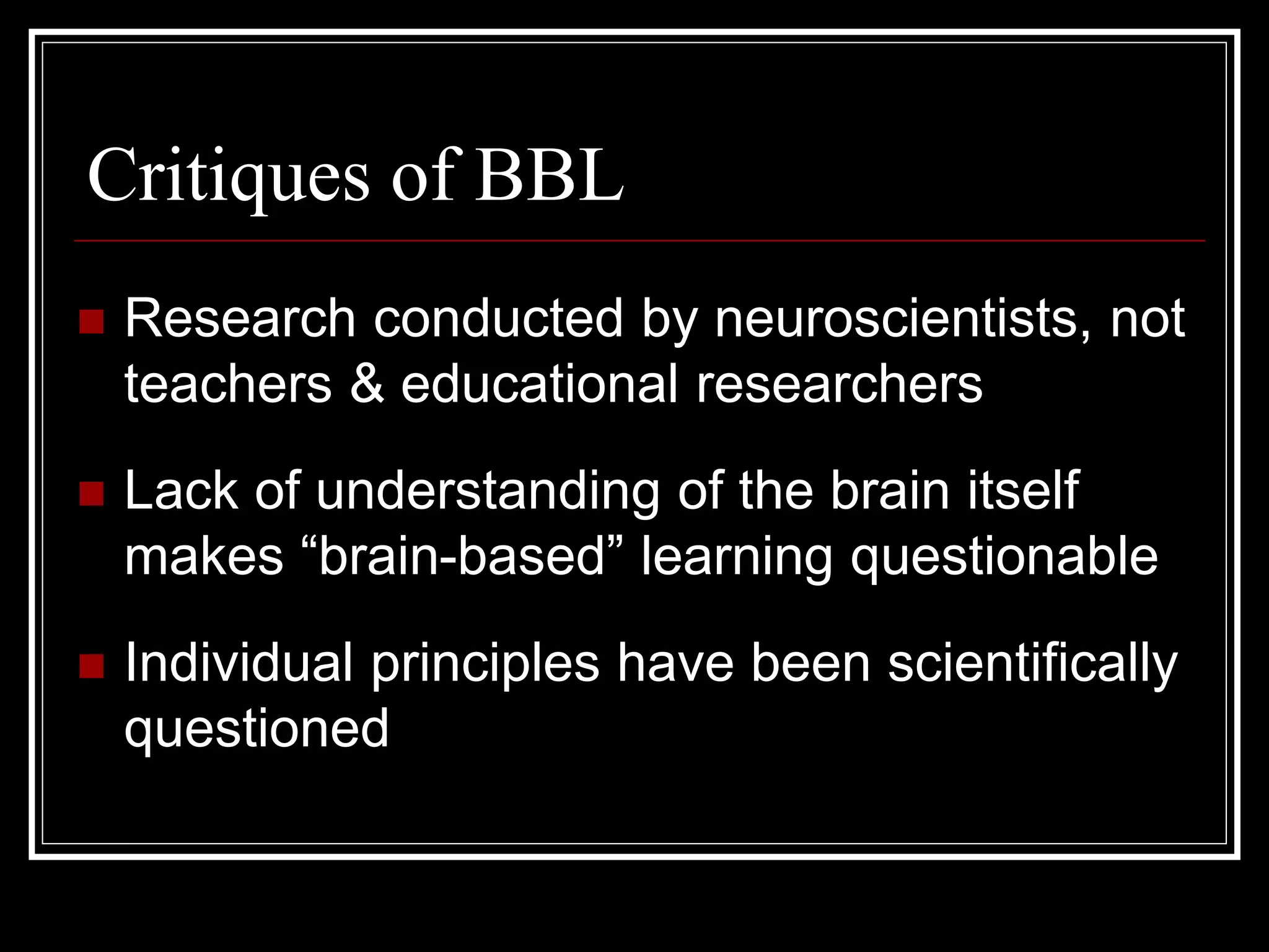 Critiques of BBL
 Research conducted by neuroscientists, not
teachers & educational researchers
 Lack of understanding of the brain itself
makes “brain-based” learning questionable
 Individual principles have been scientifically
questioned
 