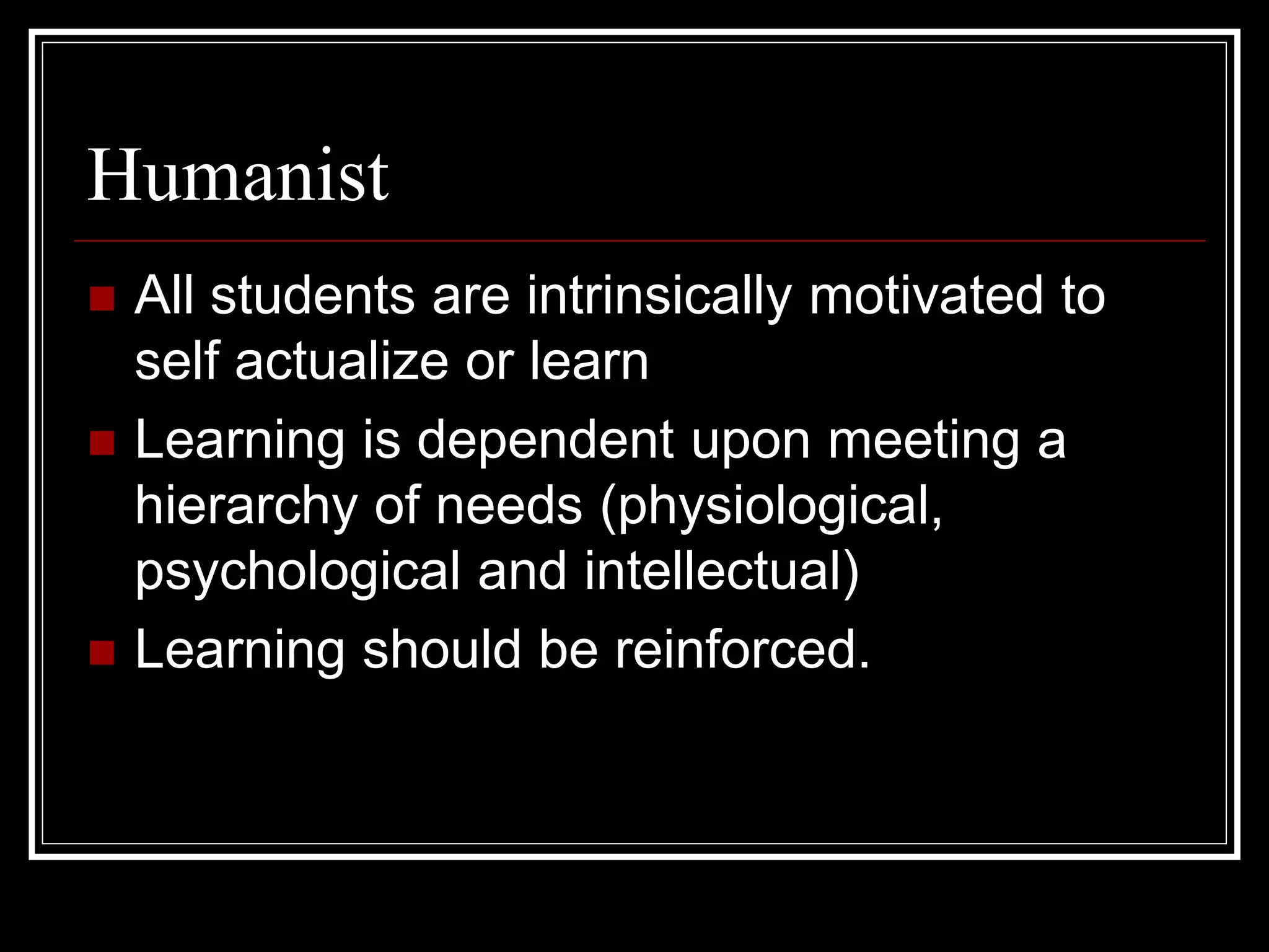 Humanist
 All students are intrinsically motivated to
self actualize or learn
 Learning is dependent upon meeting a
hierarchy of needs (physiological,
psychological and intellectual)
 Learning should be reinforced.
 