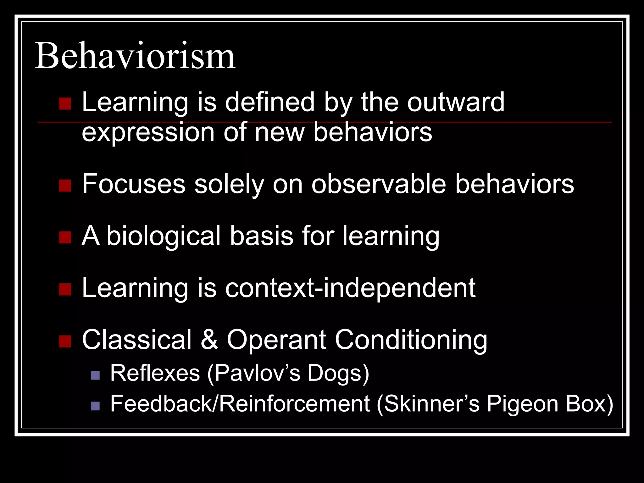 Behaviorism
 Learning is defined by the outward
expression of new behaviors
 Focuses solely on observable behaviors
 A biological basis for learning
 Learning is context-independent
 Classical & Operant Conditioning
 Reflexes (Pavlov’s Dogs)
 Feedback/Reinforcement (Skinner’s Pigeon Box)
 
