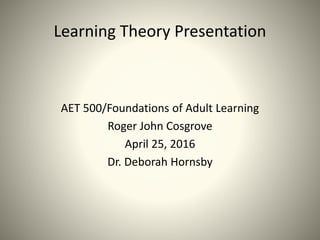 Learning Theory Presentation
AET 500/Foundations of Adult Learning
Roger John Cosgrove
April 25, 2016
Dr. Deborah Hornsby
 