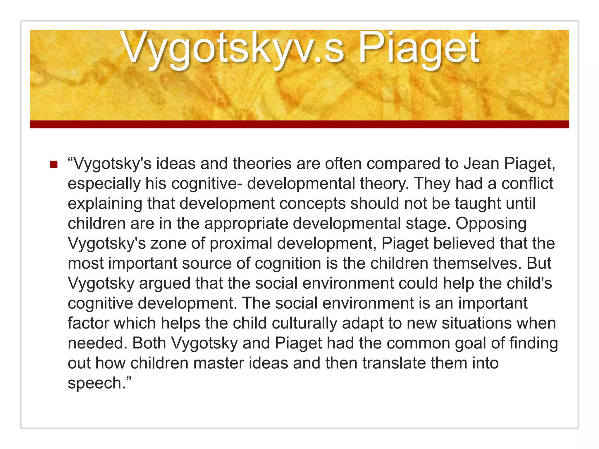 Vygotskyv.s Piaget

   “Vygotsky's ideas and theories are often compared to Jean Piaget,
    especially his cognitive- developmental theory. They had a conflict
    explaining that development concepts should not be taught until
    children are in the appropriate developmental stage. Opposing
    Vygotsky's zone of proximal development, Piaget believed that the
    most important source of cognition is the children themselves. But
    Vygotsky argued that the social environment could help the child's
    cognitive development. The social environment is an important
    factor which helps the child culturally adapt to new situations when
    needed. Both Vygotsky and Piaget had the common goal of finding
    out how children master ideas and then translate them into
    speech.”
 