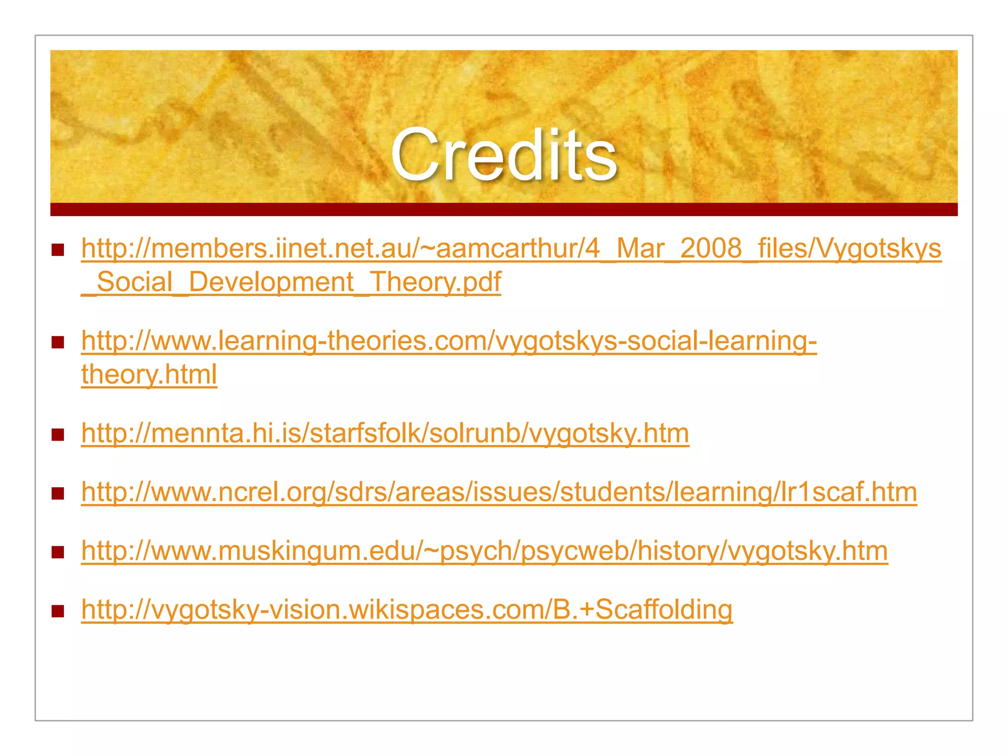 Credits
   http://members.iinet.net.au/~aamcarthur/4_Mar_2008_files/Vygotskys
    _Social_Development_Theory.pdf

   http://www.learning-theories.com/vygotskys-social-learning-
    theory.html

   http://mennta.hi.is/starfsfolk/solrunb/vygotsky.htm

   http://www.ncrel.org/sdrs/areas/issues/students/learning/lr1scaf.htm

   http://www.muskingum.edu/~psych/psycweb/history/vygotsky.htm

   http://vygotsky-vision.wikispaces.com/B.+Scaffolding
 