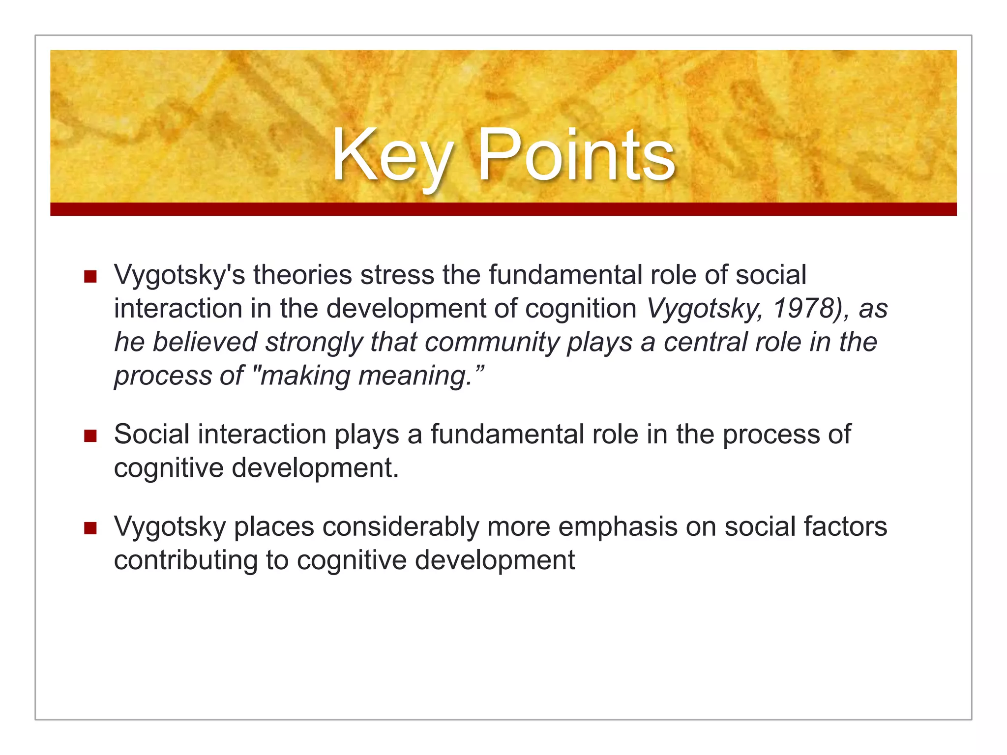 Key Points
   Vygotsky's theories stress the fundamental role of social
    interaction in the development of cognition Vygotsky, 1978), as
    he believed strongly that community plays a central role in the
    process of "making meaning.”

   Social interaction plays a fundamental role in the process of
    cognitive development.

   Vygotsky places considerably more emphasis on social factors
    contributing to cognitive development
 
