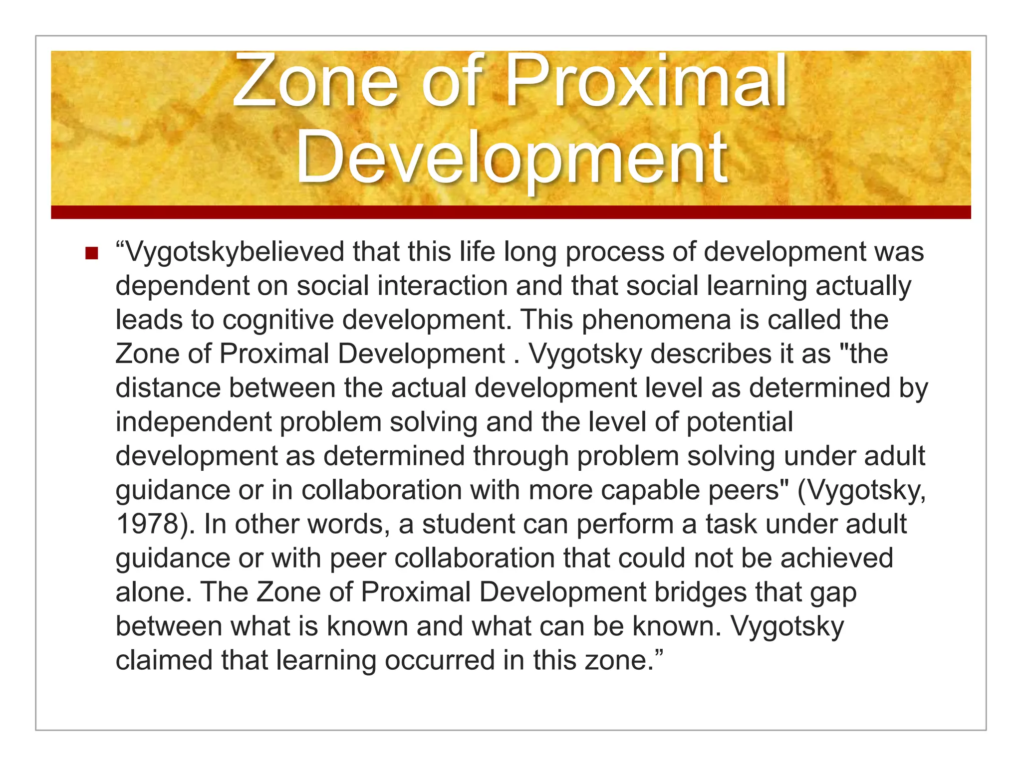 Zone of Proximal
              Development
   “Vygotskybelieved that this life long process of development was
    dependent on social interaction and that social learning actually
    leads to cognitive development. This phenomena is called the
    Zone of Proximal Development . Vygotsky describes it as "the
    distance between the actual development level as determined by
    independent problem solving and the level of potential
    development as determined through problem solving under adult
    guidance or in collaboration with more capable peers" (Vygotsky,
    1978). In other words, a student can perform a task under adult
    guidance or with peer collaboration that could not be achieved
    alone. The Zone of Proximal Development bridges that gap
    between what is known and what can be known. Vygotsky
    claimed that learning occurred in this zone.”
 