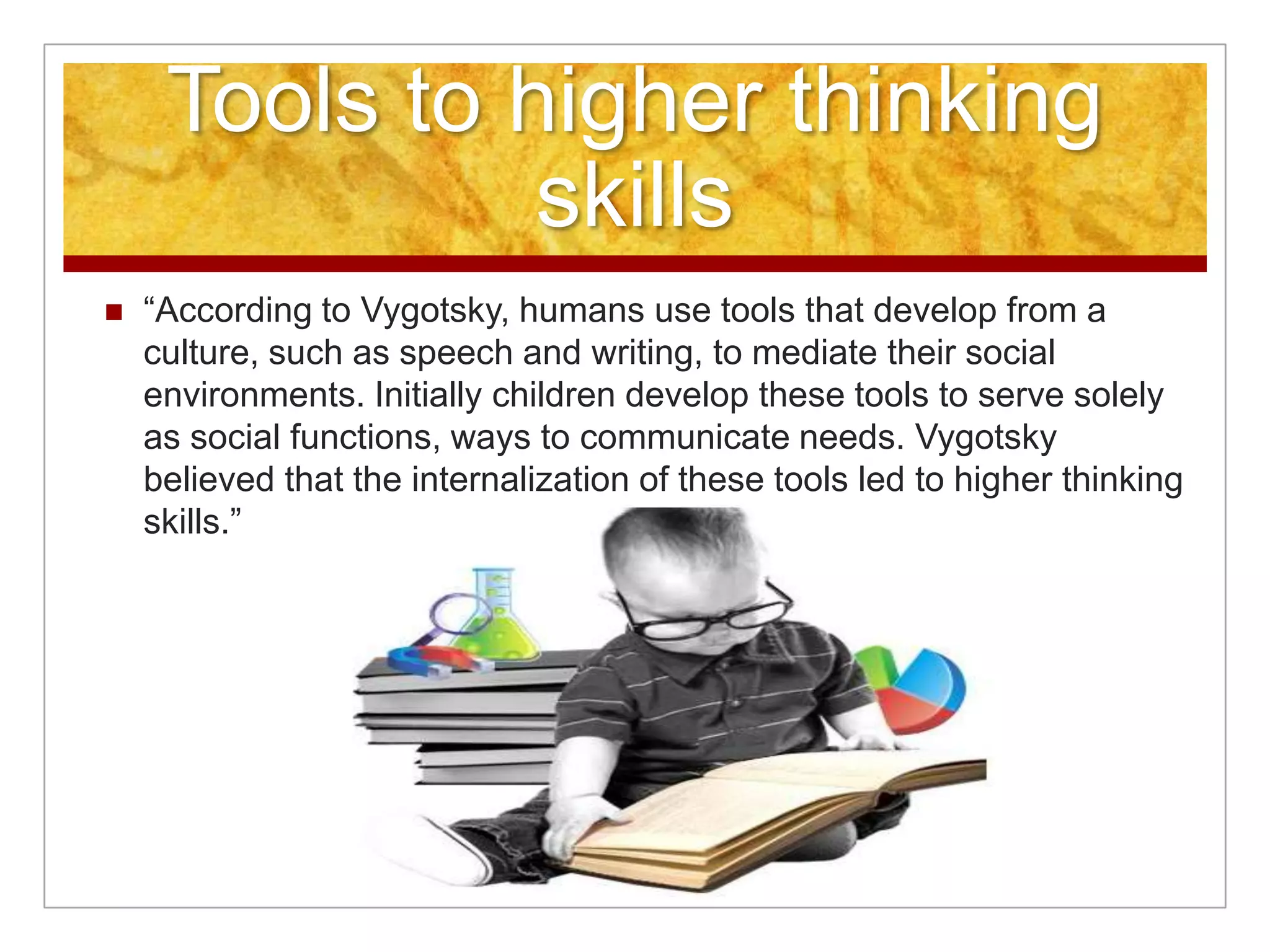 Tools to higher thinking
               skills
   “According to Vygotsky, humans use tools that develop from a
    culture, such as speech and writing, to mediate their social
    environments. Initially children develop these tools to serve solely
    as social functions, ways to communicate needs. Vygotsky
    believed that the internalization of these tools led to higher thinking
    skills.”
 