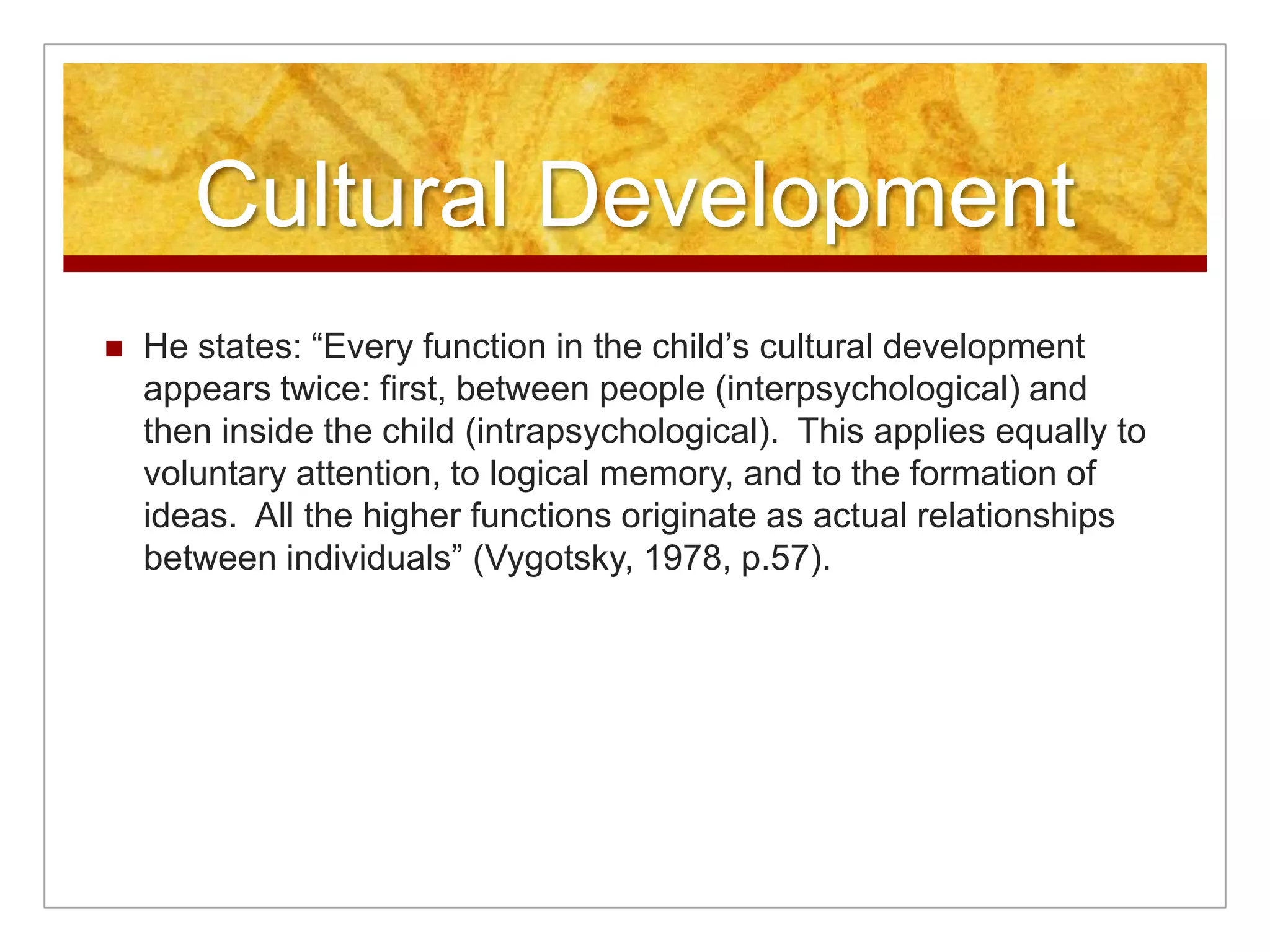 Cultural Development
   He states: “Every function in the child’s cultural development
    appears twice: first, between people (interpsychological) and
    then inside the child (intrapsychological). This applies equally to
    voluntary attention, to logical memory, and to the formation of
    ideas. All the higher functions originate as actual relationships
    between individuals” (Vygotsky, 1978, p.57).
 