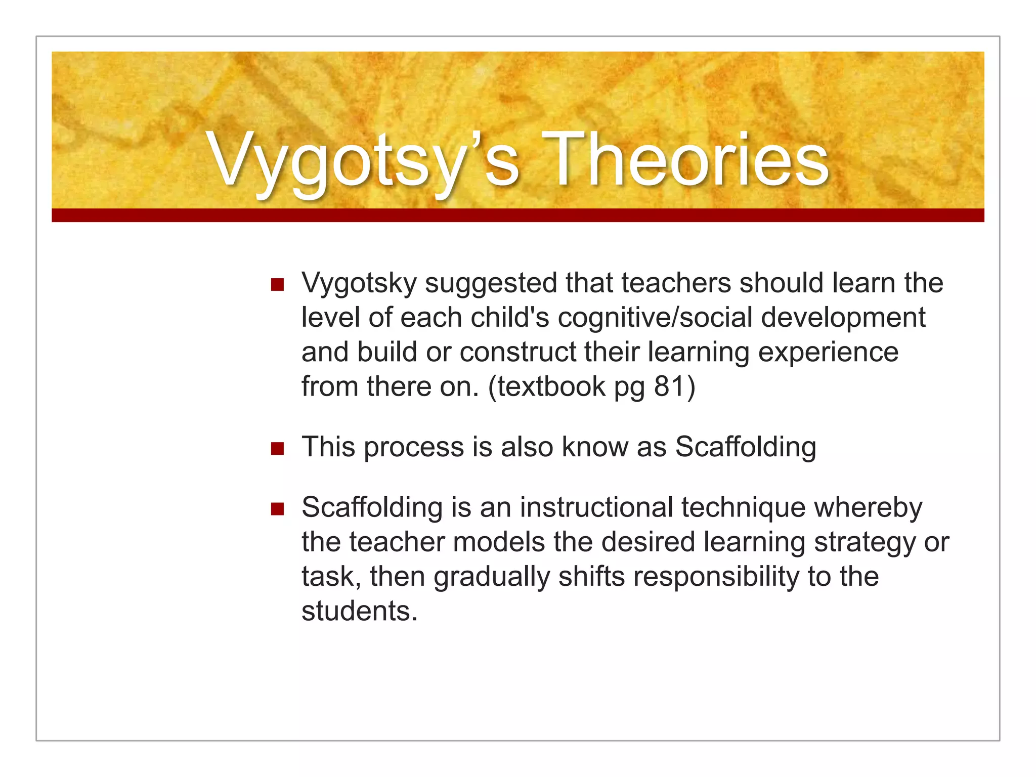 Vygotsy’s Theories
    Vygotsky suggested that teachers should learn the
     level of each child's cognitive/social development
     and build or construct their learning experience
     from there on. (textbook pg 81)

    This process is also know as Scaffolding

    Scaffolding is an instructional technique whereby
     the teacher models the desired learning strategy or
     task, then gradually shifts responsibility to the
     students.
 