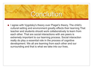Conclution
   I agree with Vygotsky's theory over Piaget’s theory. The child’s
    cultural setting and environment greatly effects their learning That
    teacher and students should work collaboratively to learn from
    each other. That are social interactions with are peers is
    extremely important to our learning process. Social interaction
    really do play a essential role in the process of cognitive
    development. We all are learning from each other and our
    surrounding and that is what we take into our lives.
 